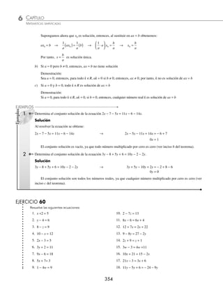 CAPÍTULO 6
ÁLGEBRA • Ecuaciones de primer grado
353
Ejemplos
EJEMPLOS
1 Encuentra el valor de x en la siguiente ecuación: 2x + 3 = 7.
Solución
Se agrupan los términos que contienen a la incógnita en el primer miembro y las constantes en el segundo, se aplican
sumas, restas, multiplicaciones o divisiones, según corresponda.
2x + 3 = 7 → (2x + 3) − 3 = 7 − 3 Se resta 3 en ambos miembros
2x = 4 Al simpliﬁcar
1
2
2
1
2
4
x
( )= ( ) Se multiplica por
1
2
2
2
4
2
x =
x = 2
Se comprueba la solución al sustituir en la ecuación el valor de x, y se veriﬁca la igualdad.
2(2) + 3 = 7
4 + 3 = 7
7 = 7
Por tanto, la solución es x = 2
2 Encuentra el valor de la incógnita en la ecuación m − 25 = 3m − 5.
Solución
m − 25 = 3m − 5 → m − 3m = −5 + 25 Se suma 25 y se resta 3m
−2m = 20 Al simpliﬁcar
m =
20
2
−
Se divide entre −2
m = −10
Por tanto, m = − 10
3 ¿Cuál es el conjunto solución de la ecuación 20x − 14 − 11x = 8 − 6x + 2?
Solución
20x − 14 − 11x = 8 − 6x + 2 → 20x − 11x + 6x = 8 + 2 + 14
15x = 24
x =
24
15
8
5
=
Por consiguiente, el conjunto solución es
8
5
⎧
⎨
⎩
⎫
⎬
⎭
Teorema: sea la ecuación lineal ax = b
a) Si a ≠ 0, x
b
a
= es solución única
Demostración:
ax = b
1 1
a
ax
a
b
( )= ( ) →
1
a
a x
b
a
⋅
⎛
⎝
⎜
⎞
⎠
⎟ = → 1x =
b
a
→ x
b
a
=
www.FreeLibros.org
 