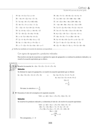 6 CAPÍTULO
MATEMÁTICAS SIMPLIFICADAS
354
Ejemplos
EJEMPLOS
Supongamos ahora que x0 es solución, entonces, al sustituir en ax = b obtenemos:
ax0 = b →
1 1
0
a
ax
a
b
( )= ( ) →
1
0
a
a x
b
a
⋅
⎛
⎝
⎜
⎞
⎠
⎟ = → x
b
a
0 =
Por tanto, x
b
a
= es solución única.
b) Si a = 0 pero b ≠ 0, entonces, ax = b no tiene solución
Demostración:
Sea a = 0, entonces, para todo k ∈R, ak = 0 si b ≠ 0, entonces, ax ≠ 0, por tanto, k no es solución de ax = b
c) Si a = 0 y b = 0, todo k ∈R es solución de ax = b
Demostración:
Si a = 0, para todo k ∈R, ak = 0, si b = 0, entonces, cualquier número real k es solución de ax = b
1 Determina el conjunto solución de la ecuación 2x − 7 − 5x = 11x − 6 − 14x.
Solución
Al resolver la ecuación se obtiene:
2x − 7 − 5x = 11x − 6 − 14x → 2x − 5x − 11x + 14x = − 6 + 7
0x = 1
El conjunto solución es vacío, ya que todo número multiplicado por cero es cero (ver inciso b del teorema).
2 Determina el conjunto solución de la ecuación 3y − 8 + 5y + 6 = 10y − 2 − 2y.
Solución
3y − 8 + 5y + 6 = 10y − 2 − 2y → 3y + 5y − 10y + 2y = − 2 + 8 − 6
0y = 0
El conjunto solución son todos los números reales, ya que cualquier número multiplicado por cero es cero (ver
inciso c del teorema).
EJERCICIO 60
Resuelve las siguientes ecuaciones:
1. x +2 = 5 10. 2 − 7z = 13
2. y − 4 = 6 11. 8x − 6 = 6x + 4
3. 8 − z = 9 12. 12 + 7x = 2x + 22
4. 10 − x = 12 13. 9 − 8y = 27 − 2y
5. 2x − 3 = 5 14. 2z + 9 = z + 1
6. 3y + 2 = 11 15. 3w − 3 = 4w +11
7. 9x − 6 = 18 16. 10x + 21 = 15 − 2x
8. 5x + 7= 3 17. 21x − 3 = 3x + 6
9. 1 − 4w = 9 18. 11y − 5y + 6 = − 24 − 9y
www.FreeLibros.org
 