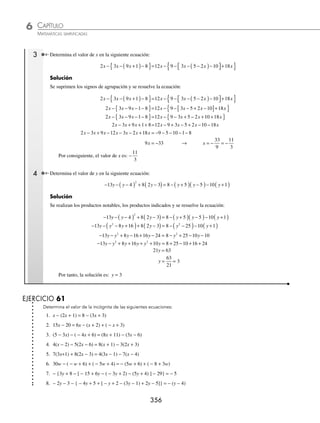 CAPÍTULO 6
ÁLGEBRA • Ecuaciones de primer grado
355
Ejemplos
EJEMPLOS
19. 8x − 4 + 3x = 7x + x + 14 30. 10z − 5 + 7z − 10 + 8z = 2z − 6 + 4z − 8
20. − 9x + 9 − 12x = 4x − 13 − 5x 31. 3x + 101 − 4x − 33 = 108 − 16x − 100
21. 5y + 6y − 81 = 7y + 102 + 65y 32. 14 − 12x + 39x − 18x = 239 − 60x − 6x
22. 16 + 7x − 5 + x = 11x − 3 − 2x 33. − 8x + 48 − 30x − 51x = 3x − 31x + 170
23. − 12x − 8 − 3x + 10 = 2x − 9 + 6x 34. 7x + 5 − 2x + 9x = 14x − 9 + 2x − 11x + 8
24. 3z − 8 + 6z − 12 = z − 10 + 9z − 13 35. 3w + 5 − 7w + 9w − 11w + 13 = 16 − 8w
25. 7y − 10 + 2y − 8 = 14y − 9 + 8y 36. 6z + 12z − 18 − 5z = − 12z + 4z − 11 + z
26. x − 6 − 5x + 10x = 9x − 8 + 3x 37. 10x − 8 + 3x − 7 + x = 20x − 10 − 6x
27. 2z − 4 − 8z + 9 = 10z − 6 + z − 12 38. 5x − 8 − 8x + 10 − 3x = 9 − x + 6 − 5x − 13
28. 9y − 1 − 14y + 8 = y − 9 + 15y − 1 39. 2y + 7 − 8y + 5 − 3y = 14 − 6y − 2 − 3y
29. x − 7 − 12x − 9 + 3x = 14x − 10 − x + 7 40. 12z − 9 − 10z + 3 − 8z = z − 9 + 3z + 10 − 10z
⁄Veriﬁca tus resultados en la sección de soluciones correspondiente
Con signos de agrupación y productos indicados
Para resolver este tipo de ecuaciones se suprimen los signos de agrupación o se realizan los productos indicados y se
resuelve la ecuación equivalente que se obtuvo.
1 Resuelve la ecuación: 8x − (6x − 9) + (3x − 2) = 4 − (7x − 8).
Solución
Se eliminan los signos de agrupación y se resuelve la ecuación equivalente que se obtiene:
8x − (6x − 9) + (3x − 2) = 4 − (7x − 8) → 8x − 6x + 9 + 3x − 2 = 4 − 7x + 8
8x − 6x + 3x + 7x = 4 + 8 − 9 + 2
12x = 5
x =
5
12
Por tanto, la solución es: x =
5
12
2 Encuentra el valor de la incógnita en la siguiente ecuación:
7(18 − x) − 6(3 − 5x) = − (7x + 9) − 3(2x + 5) − 12
Solución
Se resuelven los productos indicados y se determina el valor de x de resolver la ecuación equivalente:
7(18 − x) − 6(3 − 5x) = − (7x + 9) − 3(2x + 5) − 12
126 − 7x − 18 + 30x = − 7x − 9 − 6x − 15 − 12
− 7x + 30x + 7x + 6x = − 9 − 15 − 12 − 126 + 18
36x = − 144
x =
−144
36
= −4
Por consiguiente, x = −4
www.FreeLibros.org
 