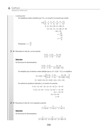 CAPÍTULO 6
ÁLGEBRA • Ecuaciones de primer grado
357
Ejemplos
EJEMPLOS
9. − 2(y − 1) + { − 4(y − 1) − 5[y − 2(4 − y) + 3y] − (y + 1)} = 2y − ( − 5 − y)
10. w − 2[w + 5(1 − 2w) + 4w ] − (w + 3) = − w + 3(w + 2) + 7w
11. x − 3[ 2x − (x + 1) + 5(1 − x)] = x + (3x − 7) − (x + 3)
12. 7(x − 4)
2
−3(x + 5)2
= 4(x + 1)(x − 1) − 2
13. 5(1 − x)
2
− 6(x
2
− 3x − 7) = x(x − 3) − 2x(x + 5) − 2
14. (x + 1)3
− (x − 1)3
= 6x(x − 3)
15. 3(x − 2)
2
(x + 5) = 3(x + 1)
2
(x − 1) + 3
16. (x + 1)(x + 2)(x − 3) = (x − 2)(x + 1)
2
17. 2x(x − 4) − (2x + 3)(x − 4) = 4x(2x − 3) − 8(1 − x)
2
18. (3x − 2)3
− (3x − 4)(6x − 5) − 45x
2
= 9x
2
(3x − 5) − 10 (x + 3) − 2(6x − 1)(6x + 1)
19. 3 10 3 5 8 5 3 5 4 3 6
2 2
x x x x x x
− − −
( ) −



 + −
( ) +
( )
{ }= −4
4 9 3 2 1 3
( )− + −
( ) −
( )
{ }
x x x
20. 12 6 3 7 7 2 3 2 5 1
2 2
− + + −
( ) +
( )
⎡
⎣ ⎤
⎦ − +
( )
{ }= − + +
x x x x x x x
(
( ) − +
( )
⎡
⎣
⎤
⎦
2
3 6
x
⁄Veriﬁca tus resultados en la sección de soluciones correspondiente
Fraccionarias
Cuando aparecen fracciones en la ecuación, se eliminan los denominadores al multiplicar los dos términos de la
igualdad por su mínimo común múltiplo.
1 Encuentra el valor de x en la siguiente ecuación:
x
x
6
5
1
3
+ = − .
Solución
Se multiplica por el mínimo común múltiplo de los denominadores, en este caso 6:
x
x
6
5
1
3
+ = − → 6
6
5 6
1
3
x
x
+
⎛
⎝
⎜
⎞
⎠
⎟ = −
⎛
⎝
⎜
⎞
⎠
⎟ →
6
6
30
6
3
6
x
x
+ = −
Se simpliﬁca x x
+ = −
30 2 6
x x
+ = −
6 2 30
7 28
x = −
28
7
x = −
Por consiguiente, el resultado es: x = − 4
2 Resuelve la siguiente ecuación:
1
3
2
2
2
3
1
4
10
5
3
1
5
4
z
z
z
z
z
z
−
⎛
⎝
⎜
⎞
⎠
⎟ − + −
⎛
⎝
⎜
⎞
⎠
⎟ = +
⎛
⎝
⎜
⎞
⎠
⎠
⎟
Solución
Se eliminan los signos de agrupación,
2
3 6
2
3
10
4
5
12
5
4
z
z
z z
z
z z
z
z
− − + − = + →
2
3
1
6
2
3
5
2
5
12
5 1
4
z z z
− − + − = +
(continúa)
www.FreeLibros.org
 