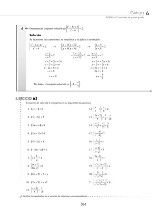 6 CAPÍTULO
MATEMÁTICAS SIMPLIFICADAS
360
Ejemplos
EJEMPLOS
Con valor absoluto
En estas ecuaciones se aplica la deﬁnición del valor absoluto.
| a | =
− 
≥
{ a a
a a
si
si
0
0
Para resolver una ecuación con valor absoluto, se tiene que si | x | = a, su solución está dada por:
x = a o − x = a
1 Resuelve la siguiente ecuación: |6 − 3x| = 9.
Solución
Se aplica la deﬁnición y se obtienen dos ecuaciones, las cuales se resuelven por separado:
6 − 3x = 9 − (6 − 3x) = 9
− 3x = 9 −6 − 6 + 3x = 9
− 3x = 3 3x = 9 + 6
x = − 1 3x = 15
x = 5
Por consiguiente, las soluciones para esta ecuación son: x = − 1 o x = 5
2 Encuentra el conjunto solución de: |3x − 1| = 2x + 5.
Solución
Se aplica la deﬁnición y se resuelven las ecuaciones:
3x − 1 = 2x + 5 − (3x − 1 ) = 2x + 5
3x − 2x = 5 + 1 − 3x + 1 = 2x + 5
x = 6 − 3x − 2x = 5 − 1
− 5x = 4 → x = −
4
5
Por tanto, el conjunto solución es: −
⎧
⎨
⎩
⎫
⎬
⎭
4
5
6
,
3 Determina el conjunto solución de:
x
x
+
=
3
2.
Solución
Se aplica la deﬁnición y se resuelven las ecuaciones:
x
x
+ 3
= 2 −
+
⎛
⎝
⎜
⎞
⎠
⎟
x
x
3
= 2 →
x
x
+ 3
= −2
x + 3 = 2x x + 3 = − 2x
x − 2x = − 3 x + 2x = − 3
− x = − 3 3x = − 3
x = 3 x = − 1
Por consiguiente, el conjunto solución es −
{ }
1 3
,
www.FreeLibros.org
 