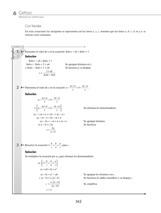 CAPÍTULO 6
ÁLGEBRA • Ecuaciones de primer grado
361
4 Determina el conjunto solución de
x x
x
2
2
5 6
9
2
− +
−
= .
Solución
Se factorizan las expresiones, se simpliﬁca y se aplica la deﬁnición:
x x
x
2
2
5 6
9
− +
−
= 2 →
x x
x x
−
( ) −
( )
+
( ) −
( )
3 2
3 3
= 2 →
x
x
−
+
2
3
= 2
x
x
−
+
2
3
= 2 −
−
+
⎛
⎝
⎜
⎞
⎠
⎟
x
x
2
3
= 2 →
x
x
−
+
2
3
= −2
x − 2 = 2(x + 3) x − 2 = − 2(x + 3)
x − 2 = 2x + 6 x − 2 = − 2x − 6
x − 2x = 6 + 2 x + 2x = − 6 + 2
− x = 8 3x = − 4
x = − 8 x = −
4
3
Por tanto, el conjunto solución es: − −
⎧
⎨
⎩
⎫
⎬
⎭
8
4
3
,
EJERCICIO 63
Encuentra el valor de la incógnita en las siguientes ecuaciones:
1. | x + 1 | = 8 12.
x x
3
1
6
2
− = +
2. | 3 − 2y | = 5 13.
3 2
5
1
2 10
x x
−
= −
3. | 3m + 4 | = 8 14.
x −
+ =
2
3
1
2
3
2
4. | 5x − 1| = 14 15.
1 3
4
2
x
− =
5. | 4 − 2y | = 4 16.
x
x −
=
3
1
6. | − 2m − 5 | = 1 17.
x
x
+
−
=
6
2
5
7. x + =
1
2
2 18.
3 1
1
x
x
−
=
8.
m
m
−
+
1
2 1
= 0 19.
x x
x
2
2
3 2
1
4
+ +
−
=
9. | 8x + 2 | = 2 − x 20.
3
7
8
2
x
x x
−
=
10. | 2x − 5 | = x +2 21.
x
x x
3
2
27
3 9
6
+
− +
=
11.
x +
=
2
5
1
15
⁄Veriﬁca tus resultados en la sección de soluciones correspondiente
www.FreeLibros.org
 