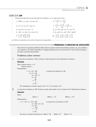 6 CAPÍTULO
MATEMÁTICAS SIMPLIFICADAS
362
Ejemplos
EJEMPLOS
Con literales
En estas ecuaciones las incógnitas se representan con las letras x, y, z, mientras que las letras a, b, c, d, m y n, se
utilizan como constantes.
1 Encuentra el valor de x en la ecuación: 8abcx − ab = 8abx + 1.
Solución
8abcx − ab = 8abx + 1
8abcx − 8abx = 1 + ab Se agrupan términos en x
x (8abc − 8ab) = 1 + ab Se factoriza y se despeja
x =
1
8 8
+
−
ab
abc ab
2 Determina el valor de y en la ecuación: a
m n
y
b
m n
y
−
+
= −
−
.
Solución
a
m n
y
b
m n
y
−
+
= −
−
y a
m n
y
b
m n
y
−
+
= −
−
⎡
⎣
⎢
⎤
⎦
⎥ Se eliminan los denominadores
ay − ( m + n ) = by − ( m − n )
ay − m − n = by − m + n
ay − by = − m + n + m + n Se agrupan términos
y( a − b ) = 2n Se factoriza
y =
2n
a b
−
3 Resuelve la ecuación1+ = +
b
z
b
a
a
z
; para z.
Solución
Se multiplica la ecuación por az, para eliminar los denominadores:
az
b
z
b
a
a
z
1+ = +
⎡
⎣
⎢
⎤
⎦
⎥
az ab bz a
+ = + 2
az bz a ab
− = −
2
Se agrupan los términos con z
z a b a a b
( ) ( )
− = − Se factoriza en ambos miembros y se despeja z
z
a a b
a b
=
−
( )
−
( )
Se simpliﬁca
z a
=
www.FreeLibros.org
 