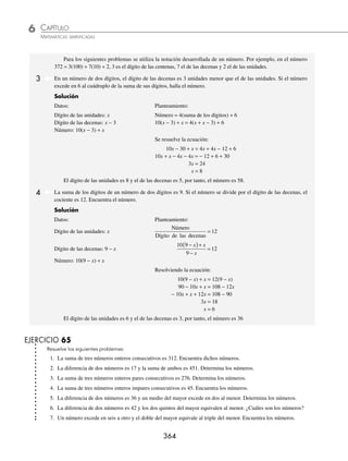 CAPÍTULO 6
ÁLGEBRA • Ecuaciones de primer grado
363
PROBLEMAS Y EJERCICIOS DE APLICACIÓN
EJERCICIO 64
Resuelve las siguientes ecuaciones para las incógnitas x, y o z, según sea el caso:
1. 2b(2a − x) = x(b − a) + a(x + b) 6.
x m
n
x n
m
−
= −
−
2
2. y2
+ a2
= (a + y)2
− a(a + 1) 7.
x a
a
a b
ab
x b
b
+
−
+
=
+
−
2 2
2
3. a(x + b) − (x + a)2
= − x2
8. ( ) ( ) ( )
y m m n y n
− + − − − =
2 2 2
0
4. a(b − y) − a(b − 1) = a (ay − b) 9. z m z m z m
+
( ) + −
( ) = +
( )
3 3 3 3
2 6
5.
x m
x n
x m
x n
−
−
=
−
−
⎛
⎝
⎜
⎞
⎠
⎟
2
2
2
10.
z a
a b
z a
a b
z b
a b
z b
a b
+
−
+
−
+
=
+
+
−
−
−
⁄Veriﬁca tus resultados en la sección de soluciones correspondiente
Para resolver los siguientes problemas debes tomar en cuenta la relación entre objetos, personas, etc., para establecer
una incógnita y un modelo matemático en lenguaje algebraico que al resolverlo dé el valor de dicha incógnita y,
por tanto, la solución del problema.
Problemas sobre números
1 La suma de dos números es 106 y el mayor excede al menor en ocho. Encuentra los números.
Solución
Datos: número mayor: x + 8
Número menor: x
Planteamiento:
x + (x + 8) = 106 la suma de dos números es 106
2x + 8 = 106
2x = 106 − 8
2x = 98
x =
98
2
x = 49
Por consiguiente, el número mayor es 49 + 8 = 57 y el menor es 49
2 La suma de tres números es 200. El mayor excede al del medio en 32 y al menor en 65. Determina los números.
Solución
Datos:
Mayor: x Medio: x − 32 Menor: x − 65
Planteamiento:
x + (x − 32) + (x − 65) = 200 la suma de los tres números es 200
3x = 200 + 32 + 65
3x = 297
x =
297
3
x = 99
Por tanto, los números buscados son: Mayor = 99 Medio = 67 Menor = 34
www.FreeLibros.org
 