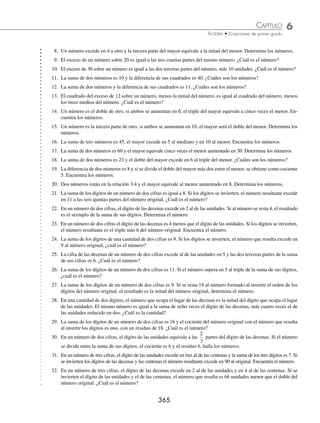 6 CAPÍTULO
MATEMÁTICAS SIMPLIFICADAS
364
Para los siguientes problemas se utiliza la notación desarrollada de un número. Por ejemplo, en el número
372 = 3(100) + 7(10) + 2, 3 es el dígito de las centenas, 7 el de las decenas y 2 el de las unidades.
3 En un número de dos dígitos, el dígito de las decenas es 3 unidades menor que el de las unidades. Si el número
excede en 6 al cuádruplo de la suma de sus dígitos, halla el número.
Solución
Datos: Planteamiento:
Dígito de las unidades: x Número = 4(suma de los dígitos) + 6
Dígito de las decenas: x − 3 10(x − 3) + x = 4(x + x − 3) + 6
Número: 10(x − 3) + x
Se resuelve la ecuación:
10x − 30 + x = 4x + 4x − 12 + 6
10x + x − 4x − 4x = − 12 + 6 + 30
3x = 24
x = 8
El dígito de las unidades es 8 y el de las decenas es 5, por tanto, el número es 58.
4 La suma de los dígitos de un número de dos dígitos es 9. Si el número se divide por el dígito de las decenas, el
cociente es 12. Encuentra el número.
Solución
Datos: Planteamiento:
Dígito de las unidades: x
Número
Dígito de las decenas
= 12
Dígito de las decenas: 9 − x
10 9
9
12
−
( )+
−
=
x x
x
Número: 10(9 − x) + x
Resolviendo la ecuación:
10(9 − x) + x = 12(9 − x)
90 − 10x + x = 108 − 12x
− 10x + x + 12x = 108 − 90
3x = 18
x = 6
El dígito de las unidades es 6 y el de las decenas es 3, por tanto, el número es 36
EJERCICIO 65
Resuelve los siguientes problemas:
1. La suma de tres números enteros consecutivos es 312. Encuentra dichos números.
2. La diferencia de dos números es 17 y la suma de ambos es 451. Determina los números.
3. La suma de tres números enteros pares consecutivos es 276. Determina los números.
4. La suma de tres números enteros impares consecutivos es 45. Encuentra los números.
5. La diferencia de dos números es 36 y un medio del mayor excede en dos al menor. Determina los números.
6. La diferencia de dos números es 42 y los dos quintos del mayor equivalen al menor. ¿Cuáles son los números?
7. Un número excede en seis a otro y el doble del mayor equivale al triple del menor. Encuentra los números.
www.FreeLibros.org
 