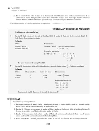 CAPÍTULO 6
ÁLGEBRA • Ecuaciones de primer grado
365
8. Un número excede en 4 a otro y la tercera parte del mayor equivale a la mitad del menor. Determina los números.
9. El exceso de un número sobre 20 es igual a las tres cuartas partes del mismo número. ¿Cuál es el número?
10. El exceso de 30 sobre un número es igual a las dos terceras partes del número, más 10 unidades. ¿Cuál es el número?
11. La suma de dos números es 10 y la diferencia de sus cuadrados es 40. ¿Cuáles son los números?
12. La suma de dos números y la diferencia de sus cuadrados es 11. ¿Cuáles son los números?
13. El cuadrado del exceso de 12 sobre un número, menos la mitad del número, es igual al cuadrado del número, menos
los trece medios del número. ¿Cuál es el número?
14. Un número es el doble de otro, si ambos se aumentan en 6, el triple del mayor equivale a cinco veces el menor. En-
cuentra los números.
15. Un número es la tercera parte de otro, si ambos se aumentan en 10, el mayor será el doble del menor. Determina los
números.
16. La suma de tres números es 45, el mayor excede en 5 al mediano y en 10 al menor. Encuentra los números.
17. La suma de dos números es 60 y el mayor equivale cinco veces el menor aumentado en 30. Determina los números.
18. La suma de dos números es 23 y el doble del mayor excede en 6 al triple del menor. ¿Cuáles son los números?
19. La diferencia de dos números es 8 y si se divide el doble del mayor más dos entre el menor, se obtiene como cociente
5. Encuentra los números.
20. Dos números están en la relación 3:4 y el mayor equivale al menor aumentado en 8. Determina los números.
21. La suma de los dígitos de un número de dos cifras es igual a 8. Si los dígitos se invierten, el número resultante excede
en 11 a las seis quintas partes del número original. ¿Cuál es el número?
22. En un número de dos cifras, el dígito de las decenas excede en 2 al de las unidades. Si al número se resta 4, el resultado
es el séxtuplo de la suma de sus dígitos. Determina el número.
23. En un número de dos cifras el dígito de las decenas es 4 menos que el dígito de las unidades. Si los dígitos se invierten,
el número resultante es el triple más 6 del número original. Encuentra el número.
24. La suma de los dígitos de una cantidad de dos cifras es 9. Si los dígitos se invierten, el número que resulta excede en
9 al número original, ¿cuál es el número?
25. La cifra de las decenas de un número de dos cifras excede al de las unidades en 5 y las dos terceras partes de la suma
de sus cifras es 6. ¿Cuál es el número?
26. La suma de los dígitos de un número de dos cifras es 11. Si el número supera en 5 al triple de la suma de sus dígitos,
¿cuál es el número?
27. La suma de los dígitos de un número de dos cifras es 9. Si se resta 18 al número formado al invertir el orden de los
dígitos del número original, el resultado es la mitad del número original, determina el número.
28. En una cantidad de dos dígitos, el número que ocupa el lugar de las decenas es la mitad del dígito que ocupa el lugar
de las unidades. El mismo número es igual a la suma de ocho veces el dígito de las decenas, más cuatro veces el de
las unidades reducido en dos. ¿Cuál es la cantidad?
29. La suma de los dígitos de un número de dos cifras es 16 y el cociente del número original con el número que resulta
al invertir los dígitos es uno, con un residuo de 18. ¿Cuál es el número?
30. En un número de dos cifras, el dígito de las unidades equivale a las
2
3
partes del dígito de las decenas. Si el número
se divide entre la suma de sus dígitos, el cociente es 6 y el residuo 6, halla los números.
31. En un número de tres cifras, el dígito de las unidades excede en tres al de las centenas y la suma de los tres dígitos es 7. Si
se invierten los dígitos de las decenas y las centenas el número resultante excede en 90 al original. Encuentra el número.
32. En un número de tres cifras, el dígito de las decenas excede en 2 al de las unidades y en 4 al de las centenas. Si se
invierten el dígito de las unidades y el de las centenas, el número que resulta es 66 unidades menor que el doble del
número original. ¿Cuál es el número?
www.FreeLibros.org
 