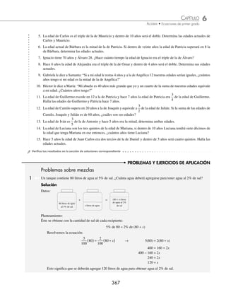 6 CAPÍTULO
MATEMÁTICAS SIMPLIFICADAS
366
PROBLEMAS Y EJERCICIOS DE APLICACIÓN
33. En un número de tres cifras el dígito de las decenas es la mitad del dígito de las unidades, mientras que el de las
centenas es el sucesor del dígito de las decenas. Si se intercambia el dígito de las decenas por el de las centenas el
número obtenido es 44 unidades menor que treinta veces la suma de los dígitos. Determina el número.
⁄Veriﬁca tus resultados en la sección de soluciones correspondiente
Problemas sobre edades
1 La edad de Carla excede en 3 años a la de Daniel y el doble de la edad de Carla más 12 años equivale al triple de
la de Daniel. Determina ambas edades.
Solución
Datos: Planteamiento:
Edad de Carla: x 2(Edad de Carla) + 12 años = 3(Edad de Daniel)
Edad de Daniel: x − 3 2x + 12 = 3(x − 3)
Se resuelve la ecuación:
2x + 12 = 3(x − 3) → 2x + 12 = 3x − 9
2x − 3x = − 9 − 12
− x = − 21
x = 21
Por tanto, Carla tiene 21 años y Daniel 18.
2 La edad de Antonio es el doble de la edad de Ramiro y dentro de 6 años será de
5
3
. ¿Cuáles son sus edades?
Solución
Datos: Edades actuales: Dentro de 6 años: Planteamiento:
Antonio 2x 2x + 6 2x + 6 =
5
3
(x + 6)
Ramiro x x + 6
Resolvemos la ecuación:
3(2x + 6) = 5(x + 6)
6x + 18 = 5x + 30
6x − 5x = 30 − 18
x = 12
Finalmente, la edad de Ramiro es 12 años y la de Antonio es 24
EJERCICIO 66
Resuelve los siguientes problemas:
1. La suma de las edades de Andrés, Carlos y Rodolfo es de 90 años. La edad de Andrés excede en 4 años a la edad de
Carlos y en 11 a la de Rodolfo. Determina las edades de los tres.
2. La edad de Fabiana es la tercera parte de la edad de Hilda y la edad de Cecilia es el doble de la edad de Fabiana. Si
la suma de sus edades es de 72 años, determina la edad de Cecilia.
3. La edad de Tania excede en 6 a la de Luz, y la edad de María es la semisuma de las edades de Tania y Luz. Si la suma
de sus edades es 42, determina las edades de Tania, Luz y María.
4. Carlos tiene 18 años y Juan 42, ¿en cuántos años la edad de Juan será el doble de la de Carlos en ese entonces?
www.FreeLibros.org
 