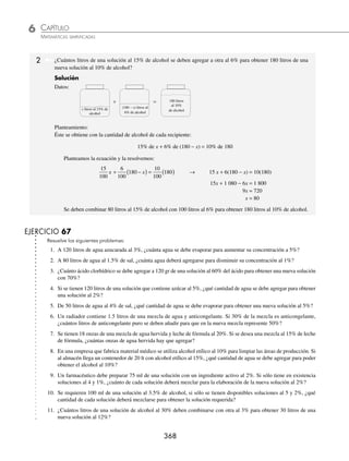 CAPÍTULO 6
ÁLGEBRA • Ecuaciones de primer grado
367
PROBLEMAS Y EJERCICIOS DE APLICACIÓN
5. La edad de Carlos es el triple de la de Mauricio y dentro de 10 años será el doble. Determina las edades actuales de
Carlos y Mauricio.
6. La edad actual de Bárbara es la mitad de la de Patricia. Si dentro de veinte años la edad de Patricia superará en 8 la
de Bárbara, determina las edades actuales.
7. Ignacio tiene 70 años y Álvaro 28. ¿Hace cuánto tiempo la edad de Ignacio era el triple de la de Álvaro?
8. Hace 6 años la edad de Alejandra era el triple de la de Omar y dentro de 4 años será el doble. Determina sus edades
actuales.
9. Gabriela le dice a Samanta: “Si a mi edad le restas 4 años y a la deAngélica 12 nuestras edades serían iguales, ¿cuántos
años tengo si mi edad es la mitad de la de Angélica?”
10. Héctor le dice a María: “Mi abuelo es 40 años más grande que yo y un cuarto de la suma de nuestras edades equivale
a mi edad. ¿Cuántos años tengo?”
11. La edad de Guillermo excede en 12 a la de Patricia y hace 7 años la edad de Patricia era
3
4
de la edad de Guillermo.
Halla las edades de Guillermo y Patricia hace 7 años.
12. La edad de Camilo supera en 20 años a la de Joaquín y equivale a
3
2
de la edad de Julián. Si la suma de las edades de
Camilo, Joaquín y Julián es de 60 años, ¿cuáles son sus edades?
13. La edad de Iván es
3
5
de la de Antonio y hace 5 años era la mitad, determina ambas edades.
14. La edad de Luciana son los tres quintos de la edad de Mariana, si dentro de 10 años Luciana tendrá siete décimos de
la edad que tenga Mariana en ese entonces, ¿cuántos años tiene Luciana?
15. Hace 5 años la edad de Juan Carlos era dos tercios de la de Daniel y dentro de 5 años será cuatro quintos. Halla las
edades actuales.
⁄Veriﬁca tus resultados en la sección de soluciones correspondiente
Problemas sobre mezclas
1 Un tanque contiene 80 litros de agua al 5% de sal. ¿Cuánta agua deberá agregarse para tener agua al 2% de sal?
Solución
Datos:
Planteamiento:
Éste se obtiene con la cantidad de sal de cada recipiente:
5% de 80 = 2% de (80 + x)
Resolvemos la ecuación:
5
100
80
( ) =
2
100
80 +
( )
x → 5(80) = 2(80 + x)
400 = 160 + 2x
400 − 160 = 2x
240 = 2x
120 = x
Esto signiﬁca que se deberán agregar 120 litros de agua para obtener agua al 2% de sal.
+ =
80 litros de agua
al 5% de sal
x litros de agua
(80 + x) litros
de agua al 2%
de sal
www.FreeLibros.org
 