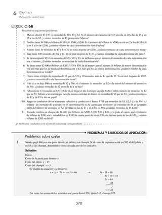 CAPÍTULO 6
ÁLGEBRA • Ecuaciones de primer grado
369
PROBLEMAS Y EJERCICIOS DE APLICACIÓN
12. Mario quiere mezclar una aleación de plata al 30%, con otra al 80% para lograr una nueva aleación al 60%. Si hay
30 onzas más de la aleación al 80% que de la de 30%, ¿cuántas onzas hay de cada aleación?
13. Una planta procesadora de alimentos dispone de dos tipos de mermelada, una con 56% y otra con 80% de azúcar. Si
desea producir 2 400 litros de mermelada al 70% de azúcar, ¿cuánta de cada tipo deberá utilizar?
14. Se mezclan 12 000 gramos de una aleación de cobre con 8 000 gramos de otra que contiene 30% menos que la pri-
mera, y se obtiene una aleación con 80% de cobre, ¿qué porcentaje de cobre hay en cada aleación?
⁄Veriﬁca tus resultados en la sección de soluciones correspondiente
Problemas sobre monedas
En este tipo de problemas se toma en cuenta que el producto del número de billetes, monedas, etc…, por su deno-
minación nos da el valor monetario.
1 Carmen tiene $110 en monedas de $10 y $5, el número de monedas de $10 excede en 2 a las de $5, ¿cuántas mo-
nedas de $10 y de $5 tiene Carmen?
Solución
Datos:
Número de monedas de $10: x
Número de monedas de $5: x − 2
Planteamiento:
La suma de los productos del número de monedas por la denominación de la moneda nos da el total:
(denominación) (monedas de $10) + (denominación) (monedas de $5) = total
10x + 5(x − 2) = 110
Resolución:
10x + 5(x − 2) = 110 → 10x + 5x − 10 = 110
10x + 5x = 110 + 10
15x = 120
x = 8
Carmen tiene 8 monedas de $10 y 6 monedas de $5.
2 Carla retira del banco $5 000, en billetes de $500, $200 y $100. Si el número de billetes de $200 excede en 3 a los
de $100, y el número de billetes de $100 es el doble de los de $500, ¿cuántos billetes de cada denominación recibió
Carla?
Solución
Datos:
Billetes de $200: x
Billetes de $100: x − 3
Billetes de $500:
x − 3
2
Planteamiento:
200x + 100(x − 3) + 500
x −
⎛
⎝
⎜
⎞
⎠
⎟
3
2
= 5 000
Se resuelve la ecuación:
200x + 100(x − 3) + 250(x − 3) = 5 000
200x + 100x − 300 + 250x − 750 = 5 000
200x + 100x + 250x = 5 000 + 300 + 750
550x = 6 050
x = 11
Carla recibió 11 billetes de $200, 8 de $100 y 4 de $500.
www.FreeLibros.org
 