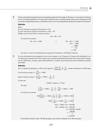 6 CAPÍTULO
MATEMÁTICAS SIMPLIFICADAS
370
PROBLEMAS Y EJERCICIOS DE APLICACIÓN
EJERCICIO 68
Resuelve los siguientes problemas:
1. Marcos ahorró $3 270 en monedas de $10, $5 y $2. Si el número de monedas de $10 excede en 20 a las de $5 y en
15 a las de $2, ¿cuántas monedas de $5 pesos tiene Marcos?
2. Paulina tiene $9 300 en billetes de $1 000, $500 y $200. Si el número de billetes de $500 excede en 2 a los de $1 000
y en 3 a los de $200, ¿cuántos billetes de cada denominación tiene Paulina?
3. Andrés tiene 30 monedas de $5 y $10. Si en total dispone de $200, ¿cuántas monedas de cada denominación tiene?
4. Juan tiene 400 monedas de 50¢ y $1. Si en total dispone de $350, ¿cuántas monedas de cada denominación tiene?
5. Se desea repartir $210 en monedas de $20, $10 y $5, de tal forma que el número de monedas de cada denominación
sea el mismo. ¿Cuántas monedas se necesitan de cada denominación?
6. Se desea tener $2 600 en billetes de $200, $100 y $50, de tal manera que el número de billetes de mayor denominación
sea uno más que los de mediana denominación y dos más que los de menor denominación, ¿cuántos billetes de cada
denominación se tendrá?
7. Gloria tiene el triple de monedas de $5 que de $10 y 10 monedas más de $2 que de $5. Si en total dispone de $392,
¿cuántas monedas de cada denominación tiene?
8. Iván da a su hijo $90 en monedas de $2 y 50¢, si el número de monedas de $2 es la mitad del número de monedas
de 50¢, ¿cuántas monedas de $2 pesos le da a su hijo?
9. Fabián tiene 12 monedas de $5 y 33 de $2, al llegar el día domingo su papá le da el doble número de monedas de $2
que de $5, Fabián se da cuenta que tiene la misma cantidad de dinero en monedas de $2 que de $5, ¿cuántas monedas
de $2 y de $5 le dio su papá?
10. Sergio es conductor de un transporte colectivo y cambia en el banco $795 por monedas de $5, $2, $1 y de 50¢. Al
separar las monedas de acuerdo con su denominación se da cuenta que el número de monedas de $5 es la tercera
parte del número de monedas de $2, la mitad de las de $1 y el doble de 50¢, ¿cuántas monedas de $5 tiene?
11. Ricardo cambia un cheque de $6 400 por billetes de $200, $100, $50 y $20, y le pide al cajero que el número
de billetes de $200 sea la mitad de los de $100, la cuarta parte de los de $50 y la décima parte de los de $20, ¿cuántos
billetes de $200 recibirá?
⁄Veriﬁca tus resultados en la sección de soluciones correspondiente
Problemas sobre costos
1 Sandra pagó $66 por una pasta dental, un jabón y un champú. Si el costo de la pasta excede en $15 al del jabón y
en $3 al del champú, determina el costo de cada uno de los artículos.
Solución
Datos:
Costo de la pasta para dientes: x
Costo del jabón: x − 15
Costo del champú: x − 3
Se plantea la ecuación y se resuelve:
x + (x − 15) + (x − 3) = 66 → 3x − 18 = 66
3x = 66 + 18
3x = 84
x =
84
3
x = 28
Por tanto, los costos de los artículos son: pasta dental $28, jabón $13, champú $25.
www.FreeLibros.org
 