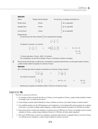 6 CAPÍTULO
MATEMÁTICAS SIMPLIFICADAS
372
PROBLEMAS Y EJERCICIOS DE APLICACIÓN
EJERCICIO 69
Resuelve los siguientes problemas:
1. Julio pagó por un traje, una camisa y unos zapatos, $2 700. Si la camisa cuesta la sexta parte del traje y los zapatos
cuestan el doble de la camisa, ¿cuál es el precio de los zapatos?
2. Alejandra compró una chamarra, una blusa y un pantalón. El pantalón costó la mitad de la chamarra y la blusa las
tres décimas partes del costo del pantalón. Si en total pagó $1 320, ¿cuál fue el costo de cada prenda?
3. Adriana pagó por su reinscripción, colegiatura y un examen extraordinario, $6 400. Si el examen cuesta las dos quintas
partes de la inscripción y las dos novenas partes de la colegiatura, ¿cuánto paga de colegiatura?
4. Una empresa compró automóviles para tres de sus gerentes. El primer automóvil costó el doble del segundo más
$25 000 y el tercero $18 000 menos que el primero. Si la empresa invirtió $432 000, ¿cuál es el precio de cada
automóvil?
5. Jazmín ganó el martes el doble de lo que ganó el lunes; el miércoles, el doble de lo que ganó el martes; el jueves, el
doble de lo que ganó el miércoles; el viernes, $30 menos que el jueves y el sábado $10 más que el viernes. Si en los
seis días Jazmín ganó $1 500, ¿cuánto ganó el miércoles?
6. Una computadora y un escritorio costaron $15 100, si por el escritorio se pagó la sexta parte de la computadora más
$400, determina el precio de cada uno.
7. En el curso de álgebra un profesor pidió resolver 16 problemas al alumno más destacado de la clase, con la condición
de que por cada problema resuelto correctamente el estudiante recibiría $30, y por cada problema erróneo, perdería
$10. Después de resolver los 16 problemas, el profesor le pagó $240. ¿Cuántos problemas resolvió correctamente el
alumno?
8. Luis dice: “Si triplico mi dinero y pago $2 600 de una deuda me quedarían $13 000”. ¿Cuánto dinero tiene Luis?
9. “Compré 20 discos por cierta cantidad, si hubiera adquirido 4 discos más por la misma cantidad, el costo de cada
disco disminuiría en $60. ¿Cuál es el precio de cada disco?” (Sugerencia: sea x el precio de los 20 discos).
10. El salario básico de un profesor es de $40 por hora, pero recibe un tanto y medio de esta cuota por cada hora cuando
rebasa las 40 horas por semana. Si el cheque que recibe es de $2 800, ¿cuántas horas de tiempo extra trabajó durante
la semana?
11. El precio de 30 kg de una mezcla de dos tipos de arroz es de $10.20 por kilogramo. Si uno de los tipos de arroz vale
$9.30 el kilogramo y el otro $12, ¿cuántos kilogramos de cada tipo de este grano hay en la mezcla?
12. Las entradas para el espectáculo de un circo cuestan $60 para adulto y $40 para niño. Si una familia pagó $320 por
seis boletos, ¿cuántos boletos de cada clase compró?
13. En un partido de futbol se vendieron 12 000 boletos y se recaudaron $800 000. Si los precios eran de $60 y $80,
¿cuántos boletos se vendieron de cada clase?
14. Juan mezcla tres tipos de café, el primero tiene un precio de $100 el kilogramo, el segundo de $70 y el tercero de
$105. La mezcla pesa 20 kilogramos y la vende en $90 el kilogramo. Si la cantidad del grano de $70 es el doble
que la del café de $100, ¿cuántos kilogramos utilizó de cada grano?
⁄Veriﬁca tus resultados en la sección de soluciones correspondiente
Problemas sobre el tiempo requerido para realizar un trabajo
1 Un estanque se llena por una de dos llaves en 4 horas y la segunda lo llena en 6 horas, ¿cuánto tiempo tardarán en
llenar el estanque vacío si se abren ambas llaves al mismo tiempo?
www.FreeLibros.org
 