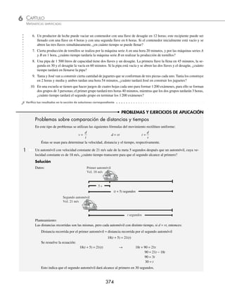 CAPÍTULO 6
ÁLGEBRA • Ecuaciones de primer grado
373
Solución
Datos: Tiempo total de llenado: En una hora, el estanque estará lleno en:
Primera llave 4 horas
1
4 de su capacidad
Segunda llave 6 horas
1
6
de su capacidad
Las dos llaves x horas
1
x
de su capacidad
Planteamiento:
En una hora las dos llaves llenarán
1
x
de la capacidad del estanque:
1
4
+
1
6
=
1
x
Se plantea la ecuación y se resuelve:
1
4
+
1
6
=
1
x
→ 12
1
4
1
6
1
x
x
+ =
⎛
⎝
⎜
⎞
⎠
⎟ → 3x + 2x = 12
5x = 12
x = 2.4
2.4 horas equivalen a 2 horas, .4(60) = 24 minutos
Por consiguiente, las dos llaves tardarán 2 horas y 24 minutos en llenar el estanque.
2 Para la recolección de trigo se utilizan dos cosechadoras, la primera tarda 8 horas y las dos juntas tardan 4.8 horas,
¿cuánto tiempo tardará la segunda en recolectar el trigo?
Solución
Sea x el tiempo que tarda la segunda cosechadora en recolectar el trigo, entonces:
1 1
8
1
4 8
x
+ =
.
→
1 1
4 8
1
8
x
= −
.
Se resuelve la ecuación:
1 5
24
1
8
x
= − → 24 = 5x − 3x → 24 = 2x
x = 12
Resulta que la segunda cosechadora tardará 12 horas en recolectar el trigo.
EJERCICIO 70
Resuelve los siguientes problemas:
1. Un estanque se llena con una de dos llaves en 3 horas y con la segunda en 2 horas, ¿cuánto tiempo tardarán en llenar
el estanque vacío si se abren las dos llaves?
2. Cierto trabajo lo puede realizar Damián en 4 horas y Beatriz en 6 horas. ¿En cuánto tiempo lo realizan ambos?
3. Una tortillería produce por día 350 kilogramos con la máquina A, con la máquina B la misma producción se obtiene
en dos días, si se ponen a trabajar ambas máquinas, ¿cuánto tiempo tardarán en producir los 350 kilos de tortilla?
4. Para envasar leche se utilizan dos máquinas, la primera envasa 2 400 botes en 4 horas y la segunda envasa la misma
cantidad en 8 horas, ¿cuánto tiempo tardarán en llenar los 2 400 botes de leche ambas máquinas?
5. Para sacar 20 000 copias se tienen tres copiadoras, la primera tarda 6 horas, la segunda 8 horas y la tercera 4 horas;
si se utilizan las tres copiadoras, ¿cuánto tiempo tardarán en realizar esta tarea?
www.FreeLibros.org
 