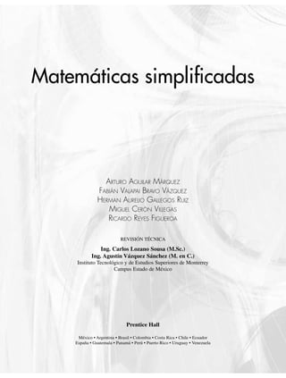 México •
o Argentina • Brasil • Colombia • Costa Rica • Chile • Ecuador
a C C • u
España • Guatemala • Panamá • Perú • Puerto Rico • Uruguay •
G • P o u Venezuela
ne
V
V
Prentice Hall
e a
Matemáticas simpliﬁcadas
ARTURO AGUILAR MÁRQUEZ
FABIÁN VALAPAI BRAVO VÁZQUEZ
HERMAN AURELIO GALLEGOS RUIZ
MIGUEL CERÓN VILLEGAS
RICARDO REYES FIGUEROA
REVISIÓN TÉCNICA
Ing. Carlos Lozano Sousa (M.Sc.)
Ing. Agustín Vázquez Sánchez (M. en C.)
Instituto Tecnológico y de Estudios Superiores de Monterrey
Campus Estado de México
www.FreeLibros.org
 