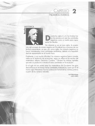 CAPÍTULO 2
NÚMEROS ENTEROS
D
urante los siglos VI y VII, los hindúes fue-
ron los pioneros en usar las cantidades
negativas como un medio para repre-
sentar las deudas.
No obstante su uso en esos siglos, la acepta-
ción del concepto de número negativo en Occidente fue un proceso de una
lentitud sorprendente, ya que, por varios siglos, los números negativos no
fueron considerados como cantidades verdaderas, debido a la imposibili-
dad de representarlos en el mundo físico.
Finalmente, y con mucha diﬁcultad, los números negativos fueron conside-
rados en la resolución de ecuaciones, según se reﬂeja en los escritos del
matemático italiano Gerónimo Cordano: “Olvidad las torturas mentales
que esto os producirá e introducid estas cantidades en la ecuación”.
En el siglo XIX aún existía entre los matemáticos de Occidente una gran
desconﬁanza en el manejo de las cantidades matemáticas, hasta que en el
mismo siglo Weierstrass hizo la construcción formal de los números enteros
a partir de los números naturales.
Karl Weierstrass
(1815-1897)
Reseña
HISTÓRICA
www.FreeLibros.org
 