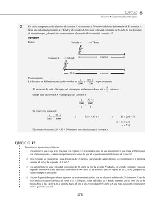 6 CAPÍTULO
MATEMÁTICAS SIMPLIFICADAS
374
PROBLEMAS Y EJERCICIOS DE APLICACIÓN
6. Un productor de leche puede vaciar un contenedor con una llave de desagüe en 12 horas; este recipiente puede ser
llenado con una llave en 4 horas y con una segunda llave en 6 horas. Si el contenedor inicialmente está vacío y se
abren las tres llaves simultáneamente, ¿en cuánto tiempo se puede llenar?
7. Cierta producción de tornillos se realiza por la máquina serie A en una hora 20 minutos, y por las máquinas series A
y B en 1 hora, ¿cuánto tiempo tardaría la máquina serie B en realizar la producción de tornillos?
8. Una pipa de 1 500 litros de capacidad tiene dos llaves y un desagüe. La primera llave la llena en 45 minutos, la se-
gunda en 30 y el desagüe la vacía en 60 minutos. Si la pipa está vacía y se abren las dos llaves y el desagüe, ¿cuánto
tiempo tardará en llenarse la pipa?
9. Tania y José van a construir cierta cantidad de juguetes que se conforman de tres piezas cada uno. Tania los construye
en 2 horas y media y ambos tardan una hora 54 minutos, ¿cuánto tardará José en construir los juguetes?
10. En una escuela se tienen que hacer juegos de cuatro hojas cada uno para formar 1200 exámenes, para ello se forman
dos grupos de 3 personas; el primer grupo tardará tres horas 40 minutos, mientras que los dos grupos tardarán 3 horas,
¿cuánto tiempo tardará el segundo grupo en terminar los 1200 exámenes?
⁄Veriﬁca tus resultados en la sección de soluciones correspondiente
Problemas sobre comparación de distancias y tiempos
En este tipo de problemas se utilizan las siguientes fórmulas del movimiento rectilíneo uniforme:
v =
d
t
d = vt t
d
v
=
Éstas se usan para determinar la velocidad, distancia y el tiempo, respectivamente.
1 Un automóvil con velocidad constante de 21 m/s sale de la meta 5 segundos después que un automóvil, cuya ve-
locidad constante es de 18 m/s, ¿cuánto tiempo transcurre para que el segundo alcance al primero?
Solución
Datos:
5 s
Primer automóvil
Vel. 18 m/s
Segundo automóvil
Vel. 21 m/s
t segundos
(t + 5) segundos
Planteamiento:
Las distancias recorridas son las mismas, pero cada automóvil con distinto tiempo, si d = vt, entonces:
Distancia recorrida por el primer automóvil = distancia recorrida por el segundo automóvil
18(t + 5) = 21(t)
Se resuelve la ecuación:
18(t + 5) = 21(t) → 18t + 90 = 21t
90 = 21t − 18t
90 = 3t
30 = t
Esto indica que el segundo automóvil dará alcance al primero en 30 segundos.
www.FreeLibros.org
 