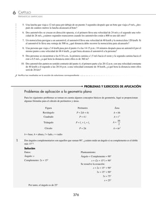 CAPÍTULO 6
ÁLGEBRA • Ecuaciones de primer grado
375
2 En cierta competencia de atletismo el corredor A se encuentra a 30 metros adelante del corredor B. El corredor A
lleva una velocidad constante de 7 km/h y el corredor B lleva una velocidad constante de 8 km/h. Si los dos salen
al mismo tiempo, ¿después de cuántos metros el corredor B alcanzará al corredor A?
Solución
Datos:
30 m
x metros
x metros
Corredor A v  7 km/h
Corredor B v  8 km/h
Planteamiento:
La distancia en kilómetros para cada corredor es
x
1000
y
30
1000
+ x
, respectivamente.
Al momento de salir el tiempo es el mismo para ambos corredores, si t =
d
v
, entonces;
tiempo para el corredor A = tiempo para el corredor B
x x
1000
7
30
1000
8
=
+
Se resuelve la ecuación:
x x
7000
30
8000
=
+
→ 8x = 7(30 + x) → 8x = 210 + 7x
8x − 7x = 210
x = 210
El corredor B recorre 210 + 30 = 240 metros antes de alcanzar al corredor A
EJERCICIO 71
Resuelve los siguientes problemas:
1. Un automóvil que viaja a 60 m/s pasa por el punto A 12 segundos antes de que un automóvil que viaja a 80 m/s pase
por el mismo punto, ¿cuánto tiempo transcurre antes de que el segundo automóvil alcance al primero?
2. Dos personas se encuentran a una distancia de 55 metros, ¿después de cuánto tiempo se encontrarán si la primera
camina a 1 m/s y la segunda a 1.2 m/s?
3. Un automóvil con una velocidad constante de 60 km/h va por la avenida Viaducto, en sentido contrario viaja un
segundo automóvil a una velocidad constante de 90 km/h. Si la distancia que los separa es de 25 km, ¿después de
cuánto tiempo se cruzarán?
4. Un par de guardabosques tienen aparatos de radiocomunicación, con un alcance máximo de 2 kilómetros. Uno de
ellos realiza su recorrido hacia el oeste a las 12:00 p.m. a una velocidad de 4 km/h, mientras que el otro sale de la
misma base a las 12:10 p.m. y camina hacia el este a una velocidad de 6 km/h. ¿A qué hora dejan de comunicarse
ambos guardabosques?
www.FreeLibros.org
 