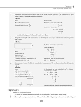 6 CAPÍTULO
MATEMÁTICAS SIMPLIFICADAS
376
PROBLEMAS Y EJERCICIOS DE APLICACIÓN
5. Una lancha que viaja a 12 m/s pasa por debajo de un puente 3 segundos después que un bote que viaja a 9 m/s, ¿des-
pués de cuántos metros la lancha alcanzará al bote?
6. Dos automóviles se cruzan en dirección opuesta, si el primero lleva una velocidad de 24 m/s y el segundo una velo-
cidad de 26 m/s, ¿cuántos segundos transcurren cuando los automóviles están a 800 m uno del otro?
7. Un motociclista persigue a un automóvil, el automóvil lleva una velocidad de 80 km/h y la motocicleta 120 km/h. Si
el automóvil le lleva una ventaja de 500 m, ¿qué distancia debe recorrer la motocicleta para alcanzarlo?
8. Una persona que viaja a 3.6 km/h pasa por el punto A a las 14:15 p.m.; 18 minutos después pasa un automóvil por el
mismo punto a una velocidad de 68.4 km/h, ¿a qué hora alcanza el automóvil a la persona?
9. Dos personas se encuentran a las 8:34 a.m., la primera camina a 1.5 m/s hacia el oeste y la segunda camina hacia el
este a 0.5 m/s, ¿a qué hora la distancia entre ellos es de 360 m?
10. Dos automóviles parten en sentido contrario del punto A, el primero parte a las 20:12 p.m. con una velocidad constante
de 40 km/h y el segundo a las 20:16 p.m. a una velocidad constante de 30 km/h, ¿a qué hora la distancia entre ellos
será de 26 km?
⁄Veriﬁca tus resultados en la sección de soluciones correspondiente
Problemas de aplicación a la geometría plana
Para los siguientes problemas se toman en cuenta algunos conceptos básicos de geometría. Aquí se proporcionan
algunas fórmulas para el cálculo de perímetros y áreas.
Figura Perímetro Área
Rectángulo P = 2(b + h) A = bh
Cuadrado P = 4 l A = l 2
Triángulo P = l1 + l2 + l3
A =
bh
2
Círculo P = 2π A = πr2
b = base, h = altura, l = lado, r = radio
1 Dos ángulos complementarios son aquellos que suman 90°, ¿cuánto mide un ángulo si su complemento es el doble
más 15°?
Solución
Datos:
Ángulo: x
Complemento: 2x + 15°
Planteamiento:
Ángulo + Complemento = 90°
x + (2x + 15°) = 90°
Se resuelve la ecuación:
x + 2x + 15° = 90°
3x + 15° = 90°
3x = 75°
x = 25°
Por tanto, el ángulo es de 25°
www.FreeLibros.org
 
