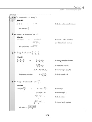 6 CAPÍTULO
MATEMÁTICAS SIMPLIFICADAS
378
3. El largo de un rectángulo mide el triple de su ancho; si el perímetro mide 96 cm, ¿cuáles son sus dimensiones?
4. El largo de un rectángulo mide diez metros más que el doble de su ancho y su perímetro mide 164 metros. ¿Cuáles
son sus dimensiones?
5. El ancho de un rectángulo mide cinco metros menos que la cuarta parte de su largo y su perímetro mide 80 metros.
¿Cuáles son sus dimensiones?
6. El perímetro de un triángulo escaleno mide 23 metros. Si uno de los lados mide dos metros menos que el doble del
segundo lado y tres metros más que el tercer lado, ¿cuánto mide cada lado?
7. La base de un triángulo mide 36 cm y su área 144 cm2
. ¿Cuánto mide la altura?
8. Un trozo de madera de 14 cm se divide en dos partes, de tal manera que la longitud de una de ellas es las dos quintas
partes de longitud de la otra, ¿cuál es la longitud de cada parte?
9. Una cuerda de 75 cm se divide en dos partes, de tal manera que la longitud de una de ellas es las tres quintas partes
del total de la cuerda.
• Si con el trozo más pequeño se forma una circunferencia, determina su radio.
• Si con el trozo de mayor longitud se forma un cuadrado, calcula la longitud de uno de sus lados.
10. Si se aumentan ocho metros a cada lado de un cuadrado el área aumenta 160 m2
. ¿Cuánto mide el lado del cuadrado
original?
11. El largo de un rectángulo mide el doble de su ancho. Si se aumentan cuatro metros a cada lado el área aumenta 124 m2
.
¿Cuáles son las dimensiones del rectángulo original?
12. El largo de un rectángulo mide cinco metros menos que el triple de su ancho. Si se aumentan 10 metros al largo el
área aumenta 60 m2
. ¿Cuáles son las dimensiones del nuevo rectángulo?
13. La diferencia entre las áreas de dos círculos es de 209 πm2
. Si el radio del círculo mayor mide once metros más que
el radio del círculo menor, ¿cuánto mide el radio del círculo mayor?
14. El área de un rectángulo es de 24u2
con un ancho de x. Si el largo se aumenta en 3 y no cambia el ancho, el área
resultante es de 33u2
. Determina las dimensiones del rectángulo inicial.
15. La base de un triángulo excede en dos a su altura; si la base se disminuye en 3 y la altura se aumenta en 2, el área del
nuevo triángulo es 3u2
menor que el área del triángulo original. Determina las dimensiones del triángulo original
16. Se desea mandar a diseñar una ventana Normanda (forma de rectángulo bajo un semicírculo). El ancho es de tres
metros, pero la altura h todavía no se deﬁne. Si para dicha ventana se utilizan 24 m2
de vidrio, determina la altura
del rectángulo h.
17. Las dimensiones de un rectángulo están en relación 2:1, si estas dimensiones se aumentan en 3 unidades, el área del
nuevo rectángulo excede en 63u2
al área del rectángulo inicial, ¿cuál es el largo del rectángulo inicial?
18. El marco de una pintura rectangular mide 5 cm de ancho y tiene un área de 2 300 cm2
. El largo de la pintura mide 20
cm menos que el triple de su ancho. Determina las dimensiones de la pintura sin marco.
⁄Veriﬁca tus resultados en la sección de soluciones correspondiente
Despejes de fórmulas
Al inicio del capítulo se habló de que una ecuación es una fórmula para el cálculo de alguna magnitud. En este caso
habrá fórmulas que tengan más de una variable que representen ciertas magnitudes y dependerá cuál se quiera conocer
para hacer el despeje.
Para despejar una variable bastará con aplicar la operación inversa a cada miembro de la fórmula. Si el término suma,
se resta el mismo valor en ambos miembros, si multiplica, se divide, si es una potencia se obtiene una raíz, etcétera.
www.FreeLibros.org
 