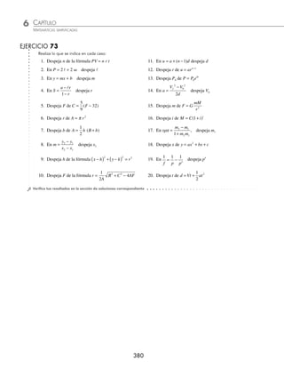CAPÍTULO 6
ÁLGEBRA • Ecuaciones de primer grado
379
Ejemplos
EJEMPLOS
1 En la fórmula A = b · h, despeja b.
Solución
A = b · h →
A
h
b
= Se dividen ambos miembros entre h
Por tanto, b
A
h
=
2 Despeja c de la fórmula a b c
2 2 2
= + .
Solución
a b c
2 2 2
= + → − =
a b c
2 2 2
Se resta b2
a ambos miembros
a b c
2 2
− = y se obtiene la raíz cuadrada
Por consiguiente, c a b
= −
2 2
3 Despeja R1 en la fórmula
1 1 1
t 1 2
R R R
= + .
Solución
1 1 1
t 1 2
R R R
= + →
1 1 1
t 2
R R R
− =
1
Se resta
1
2
R
a ambos miembros
R R
R R R
2 t
t 2 1
1
−
⋅
= Se resuelve la fracción
R R R R R
1 2 t t 2
( ) 1( )
− = ⋅ Se multiplica por R1(Rt R2)
Finalmente, se obtiene: R
R R
R R
1
t 2
2 t
=
⋅
−
Se divide entre R Rt
2 −
4 Despeja v de la fórmula E mgh
mv
= +
2
2
.
Solución
E mgh
mv
= +
2
2
→ E mgh
mv
− =
2
2
Se resta mgh
2 2
E mgh mv
−
( )= Se multiplica por 2
2 2
E mgh
m
v
−
( )
= Se divide entre m
2 E mgh
m
v
−
( )
= Se obtiene la raíz cuadrada
Por tanto, v
E mgh
m
=
−
( )
2
www.FreeLibros.org
 