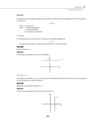 7 CAPÍTULO
MATEMÁTICAS SIMPLIFICADAS
382
Plano cartesiano
El plano cartesiano se forma con dos rectas perpendiculares, cuyo punto de intersección se denomina origen. La recta
horizontal recibe el nombre de eje X o eje de las abscisas y la recta vertical recibe el nombre de eje Y o eje de las
ordenadas.
El plano cartesiano se divide en cuatro regiones llamadas “cuadrantes”. A cada punto P se le asigna un par orde-
nado o coordenada P (x, y).
Eje Y
Eje X
0
+
+
−
I
II
III IV
−
Localización de puntos
Para localizar un punto P(x, y) en el plano cartesiano se toma como referencia el origen, se avanza tanto como lo indica
el primer número (abscisa) hacia la derecha o izquierda, según sea su signo, de ese punto se avanza hacia arriba o hacia
abajo, tanto como lo indica el segundo número (ordenada) según sea su signo.
Ejemplo
Graﬁca los puntos: (− 5, 4), (3, 2), (− 2, 0), (− 1, − 3), (0, − 4) y (5, − 1) en el plano cartesiano.
Y
X
(− 5, 4)
(3, 2)
(5, − 1)
(0, − 4)
(− 1, − 3)
(− 2, 0)
0
EJERCICIO 74
Localiza en el plano cartesiano y une los puntos:
1. A(3, − 1) y B(4, 3)
2. A(0, 2) y B(3, 0)
3. A(− 1, 2), B(4, 5) y C(2, − 3)
4. A(0, 5), B(2, 1) y C( − 3, − 4)
5. A(1, 3), B(− 2, 1), C(2, − 3) y D(4, 2)
⁄Veriﬁca tus resultados en la sección de soluciones correspondiente
www.FreeLibros.org
 
