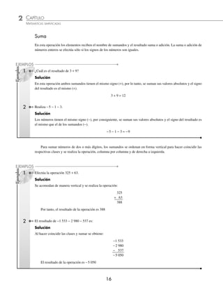 2 CAPÍTULO
MATEMÁTICAS SIMPLIFICADAS
16
Ejemplos
EJEMPLOS
Suma
En esta operación los elementos reciben el nombre de sumandos y el resultado suma o adición. La suma o adición de
números enteros se efectúa sólo si los signos de los números son iguales.
¿Cuál es el resultado de 3 + 9?
Solución
En esta operación ambos sumandos tienen el mismo signo (+), por lo tanto, se suman sus valores absolutos y el signo
del resultado es el mismo (+).
3 + 9 = 12
2 Realiza −5 − 1 − 3.
Solución
Los números tienen el mismo signo (−), por consiguiente, se suman sus valores absolutos y el signo del resultado es
el mismo que el de los sumandos (−).
−5 − 1 − 3 = −9
Para sumar números de dos o más dígitos, los sumandos se ordenan en forma vertical para hacer coincidir las
respectivas clases y se realiza la operación, columna por columna y de derecha a izquierda.
1 Efectúa la operación 325 + 63.
Solución
Se acomodan de manera vertical y se realiza la operación:
325
+ 63
388
Por tanto, el resultado de la operación es 388
2 El resultado de −1 533 − 2 980 − 537 es:
Solución
Al hacer coincidir las clases y sumar se obtiene:
−1 533
−2 980
− 537
−5 050
El resultado de la operación es −5 050
Ejemplos
EJEMPLOS
1
www.FreeLibros.org
 