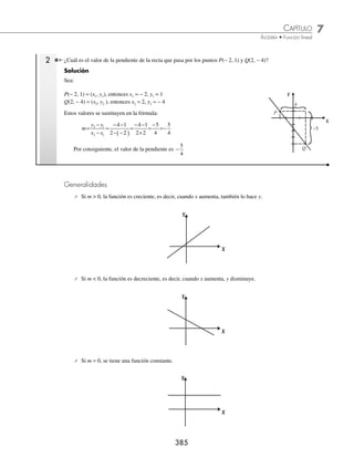 7 CAPÍTULO
MATEMÁTICAS SIMPLIFICADAS
384
Ejemplos
EJEMPLOS
Lineal
La función de la forma y = mx + b se llama lineal, donde los parámetros m, b representan la pendiente y ordenada al
origen, respectivamente.
Ejemplos
Sean las funciones lineales:
1. y = 5x + 2 en donde: m = 5, b = 2
2. y = − 4x +
4
7
en donde: m = − 4, b =
4
7
3. y =
2
3
1
x− en donde: m =
2
3
, b = − 1
4. y = −
1
2
x en donde: m = −
1
2
, b = 0
5. y = 4 en donde: m = 0, b = 4
La pendiente indica el número de unidades que
incrementa o disminuye y, cuando x aumenta. La
ordenada al origen es la distancia del origen al punto
(0, b), este punto se encuentra sobre el eje Y, y es la
intersección con la recta.
Donde:
Δx = x2 − x1
Δy = y2 − y1
P1
P2
x1 x2
y1
y2
B(0, b)
b
Δx
Δy
X
Y
Dados dos puntos de la recta, la pendiente se obtiene con la fórmula:
m
y
x
y y
x x
= =
−
−
Δ
Δ
2 1
2 1
1 ¿Cuál es el valor de la pendiente de la recta que pasa por los puntos A(− 1, 3) y B(3, 6)?
Solución
Sea:
A(− 1, 3) = (x1, y1), entonces x1 = − 1, y1 = 3
B(3, 6) = (x2, y2), entonces x2 = 3, y2 = 6
Estos valores se sustituyen en la fórmula:
m
y y
x x
=
−
−
=
−
− −
( )
=
−
+
=
2 1
2 1
6 3
3 1
6 3
3 1
3
4
Por tanto, el valor de la pendiente es
3
4
P1
P2
− 1 3
6
3
4
3
X
Y
www.FreeLibros.org
 
