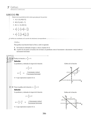 CAPÍTULO 7
ÁLGEBRA • Función lineal
385
2 ¿Cuál es el valor de la pendiente de la recta que pasa por los puntos P(− 2, 1) y Q(2, − 4)?
Solución
Sea:
P(− 2, 1) = (x1, y1), entonces x1 = − 2, y1 = 1
Q(2, − 4) = (x2, y2 ), entonces x2 = 2, y2 = − 4
Estos valores se sustituyen en la fórmula:
m
y y
x x
=
−
−
=
− −
− −
( )
=
− −
+
=
−
=−
2 1
2 1
4 1
2 2
4 1
2 2
5
4
5
4
Por consiguiente, el valor de la pendiente es −
5
4
P
Q
4
X
Y
−5
Generalidades
⁄ Si m  0, la función es creciente, es decir, cuando x aumenta, también lo hace y.
Y
X
⁄ Si m  0, la función es decreciente, es decir, cuando x aumenta, y disminuye.
Y
X
⁄ Si m = 0, se tiene una función constante.
Y
X
www.FreeLibros.org
 