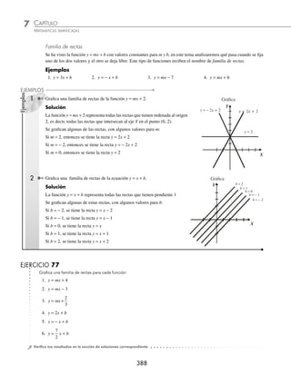 CAPÍTULO 7
ÁLGEBRA • Función lineal
387
3 Traza la gráﬁca de la función y = − 5x − 3.
Solución
La pendiente y ordenada al origen de la función:
y x
=− −
5 3
m
decremento vertical
=− =
−
⇒
−
5
5
1
5
1 incremento horizontal
b =−3 que representa el punto (0, − 3).
Gráﬁca de la función
( 0, − 3 )
X
Y
−5
1
Otra forma de graﬁcar una función lineal es dar valores de x, para obtener los respectivos valores de y, con estos dos
valores se forman puntos coordenados. A este procedimiento se le llama tabulación.
Ejemplo
Traza la gráﬁca de la función y = 2x − 3.
Solución
Se construye una tabla con valores arbitrarios en x,
para obtener los valores respectivos de y.
x y = 2x − 3 ( x, y )
− 2 y = 2(− 2) − 3 = − 7 (− 2, − 7)
− 1 y = 2(− 1) − 3 = − 5 (−1, − 5)
0 y = 2(0) − 3 = − 3 (0, − 3)
1 y = 2(1) − 3 = − 1 (1, − 1)
2 y = 2(2) − 3 = 1 (2, 1)
Gráﬁca de la función
X
Y
−2 −1 0 1 2
EJERCICIO 76
Graﬁca las siguientes funciones y ecuaciones:
1. y=−2 6. y x
=4
2. y=π 7. y x
=−
1
2
3. x=4 8. y x
= −
1
2
5
2
4. x=
3
2
9. y x
= +
3
4
3
5. y x
= +
2 5 10. y x
=− +
1
3
3
⁄Veriﬁca tus resultados en la sección de soluciones correspondiente
www.FreeLibros.org
 