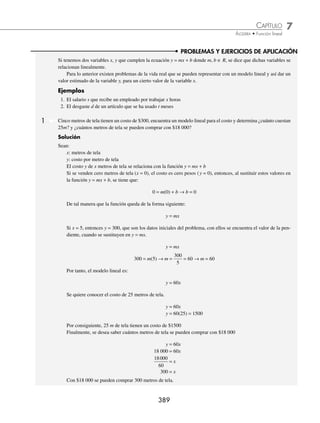 7 CAPÍTULO
MATEMÁTICAS SIMPLIFICADAS
388
Ejemplos
EJEMPLOS
Familia de rectas
Se ha visto la función y = mx + b con valores constantes para m y b, en este tema analizaremos qué pasa cuando se ﬁja
uno de los dos valores y el otro se deja libre. Este tipo de funciones reciben el nombre de familia de rectas.
Ejemplos
1. y = 3x + b 2. y = − x + b 3. y = mx − 7 4. y = mx + 6
1 Graﬁca una familia de rectas de la función y = mx + 2.
Solución
La función y = mx + 2 representa todas las rectas que tienen ordenada al origen
2, es decir, todas las rectas que intersecan al eje Y en el punto (0, 2).
Se graﬁcan algunas de las rectas, con algunos valores para m:
Si m = 2, entonces se tiene la recta y = 2x + 2
Si m = − 2, entonces se tiene la recta y = − 2x + 2
Si m = 0, entonces se tiene la recta y = 2
2 Graﬁca una familia de rectas de la ecuación y = x + b.
Solución
La función y = x + b representa todas las rectas que tienen pendiente 1
Se graﬁcan algunas de estas rectas, con algunos valores para b:
Si b = − 2, se tiene la recta y = x − 2
Si b = − 1, se tiene la recta y = x − 1
Si b = 0, se tiene la recta y = x
Si b = 1, se tiene la recta y = x + 1
Si b = 2, se tiene la recta y = x + 2
EJERCICIO 77
Graﬁca una familia de rectas para cada función:
1. y = mx + 4
2. y = mx − 3
3. y = mx+
2
3
4. y = 2x + b
5. y = − x + b
6. y =
7
2
x + b
⁄Veriﬁca tus resultados en la sección de soluciones correspondiente
Y
X
y = 2
Gráﬁca
y = − 2x + 2 y = 2x + 2
Y
X
b = − 2
b = − 1
b = 0
b = 2
b = 1
Gráﬁca
www.FreeLibros.org
 