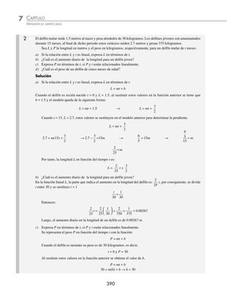CAPÍTULO 7
ÁLGEBRA • Función lineal
389
PROBLEMAS Y EJERCICIOS DE APLICACIÓN
Si tenemos dos variables x, y que cumplen la ecuación y = mx + b donde m, b ∈ R, se dice que dichas variables se
relacionan linealmente.
Para lo anterior existen problemas de la vida real que se pueden representar con un modelo lineal y así dar un
valor estimado de la variable y, para un cierto valor de la variable x.
Ejemplos
1. El salario s que recibe un empleado por trabajar x horas
2. El desgaste d de un artículo que se ha usado t meses
1 Cinco metros de tela tienen un costo de $300, encuentra un modelo lineal para el costo y determina ¿cuánto cuestan
25m? y ¿cuántos metros de tela se pueden comprar con $18 000?
Solución
Sean:
x: metros de tela
y: costo por metro de tela
El costo y de x metros de tela se relaciona con la función y = mx + b
Si se venden cero metros de tela (x = 0), el costo es cero pesos (y = 0), entonces, al sustituir estos valores en
la función y = mx + b, se tiene que:
0 = m(0) + b → b = 0
De tal manera que la función queda de la forma siguiente:
y = mx
Si x = 5, entonces y = 300, que son los datos iniciales del problema, con ellos se encuentra el valor de la pen-
diente, cuando se sustituyen en y = mx.
y = mx
300 = m(5) → m =
300
5
= 60 → m = 60
Por tanto, el modelo lineal es:
y = 60x
Se quiere conocer el costo de 25 metros de tela.
y = 60x
y = 60(25) = 1500
Por consiguiente, 25 m de tela tienen un costo de $1500
Finalmente, se desea saber cuántos metros de tela se pueden comprar con $18 000
y = 60x
18 000 = 60x
18000
60
= x
300 = x
Con $18 000 se pueden comprar 300 metros de tela.
www.FreeLibros.org
 