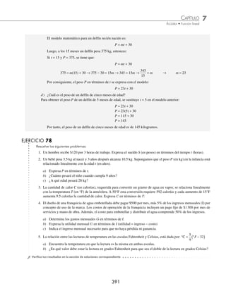 7 CAPÍTULO
MATEMÁTICAS SIMPLIFICADAS
390
2 El delfín mular mide 1.5 metros al nacer y pesa alrededor de 30 kilogramos. Los delﬁnes jóvenes son amamantados
durante 15 meses, al ﬁnal de dicho periodo estos cetáceos miden 2.7 metros y pesan 375 kilogramos.
Sea L y P la longitud en metros y el peso en kilogramos, respectivamente, para un delfín mular de t meses.
a) Si la relación entre L y t es lineal, expresa L en términos de t.
b) ¿Cuál es el aumento diario de la longitud para un delfín joven?
c) Expresa P en términos de t, si P y t están relacionados linealmente.
d) ¿Cuál es el peso de un delfín de cinco meses de edad?
Solución
a) Si la relación entre L y t es lineal, expresa L en términos de t.
L = mt + b
Cuando el delfín es recién nacido t = 0 y L = 1.5, al sustituir estos valores en la función anterior se tiene que
b = 1.5 y el modelo queda de la siguiente forma:
L = mt + 1.5 → L = mt +
3
2
Cuando t = 15, L = 2.7, estos valores se sustituyen en el modelo anterior para determinar la pendiente.
L = mt +
3
2
2.7 = m(15) +
3
2
→ 2.7 −
3
2
=15m →
6
5
= 15m →
6
5
15
= m
2
25
=m
Por tanto, la longitud L en función del tiempo t es:
L =
2
25
t +
3
2
b) ¿Cuál es el aumento diario de la longitud para un delfín joven?
En la función lineal L, la parte que indica el aumento en la longitud del delfín es:
2
25
t, por consiguiente, se divide
t entre 30 y se sustituye t = 1
t
30
1
30
=
Entonces:
2
25
t =
2
25
1
30
2
750
1
375
⎛
⎝
⎜
⎞
⎠
⎟ = = = 0.00267
Luego, el aumento diario en la longitud de un delfín es de 0.00267 m.
c) Expresa P en términos de t, si P y t están relacionados linealmente.
Se representa el peso P en función del tiempo t con la función:
P = mt + b
Cuando el delfín es neonato su peso es de 30 kilogramos, es decir,
t = 0 y P = 30
Al sustituir estos valores en la función anterior se obtiene el valor de b,
P = mt + b
30 = m(0) + b → b = 30
www.FreeLibros.org
 