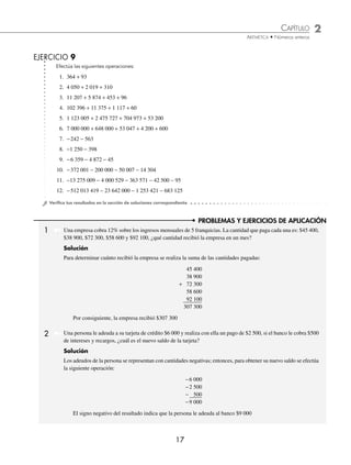 CAPÍTULO 2
ARITMÉTICA • Números enteros
17
Efectúa las siguientes operaciones:
1. 364 + 93
2. 4 050 + 2 019 + 310
3. 11 207 + 5 874 + 453 + 96
4. 102 396 + 11 375 + 1 117 + 60
5. 1 123 005 + 2 475 727 + 704 973 + 53 200
6. 7 000 000 + 648 000 + 53 047 + 4 200 + 600
7. −242 − 563
8. −1 250 − 398
9. −6 359 − 4 872 − 45
10. −372 001 − 200 000 − 50 007 − 14 304
11. −13 275 009 − 4 000 529 − 363 571 − 42 500 − 95
12. −512 013 419 − 23 642 000 − 1 253 421 − 683 125
⁄Veriﬁca tus resultados en la sección de soluciones correspondiente
EJERCICIO 9
PROBLEMAS Y EJERCICIOS DE APLICACIÓN
1 Una empresa cobra 12% sobre los ingresos mensuales de 5 franquicias. La cantidad que paga cada una es: $45 400,
$38 900, $72 300, $58 600 y $92 100, ¿qué cantidad recibió la empresa en un mes?
Solución
Para determinar cuánto recibió la empresa se realiza la suma de las cantidades pagadas:
45 400
38 900
+ 72 300
58 600
92 100
307 300
Por consiguiente, la empresa recibió $307 300
Una persona le adeuda a su tarjeta de crédito $6 000 y realiza con ella un pago de $2 500, si el banco le cobra $500
de intereses y recargos, ¿cuál es el nuevo saldo de la tarjeta?
Solución
Los adeudos de la persona se representan con cantidades negativas; entonces, para obtener su nuevo saldo se efectúa
la siguiente operación:
−6 000
−2 500
− 500
−9 000
El signo negativo del resultado indica que la persona le adeuda al banco $9 000
2
www.FreeLibros.org
 