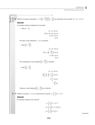 8 CAPÍTULO
MATEMÁTICAS SIMPLIFICADAS
394
Ecuación lineal
Una ecuación de la forma Ax + By + C = 0, donde A, B y C son constantes reales tales que A y B no son cero, recibe
el nombre de lineal.
Ejemplos
1. 2x − 3y − 4 = 0, es una ecuación lineal con: A = 2, B = − 3 y C = − 4
2. − 5x + 4y = 0, es una ecuación lineal con: A = − 5, B = 4 y C = 0
3. x + 2 = 0, es una ecuación lineal con: A = 1, B = 0 y C = 2
4. 2y − 3 = 0, es una ecuación lineal con: A = 0, B = 2 y C = − 3
Una ecuación que se puede escribir de la forma Ax + By + C = 0 también es lineal.
Ejemplos
1. Dada la ecuación 2x = 5y − 6, también se puede escribir de la forma: 2x − 5y + 6 = 0
2. Para que la ecuación
5
2
3
4
2
x y
− = tenga la forma Ax + By + C = 0, se eliminan los denominadores al multiplicar
por 4 cada término de la igualdad:
4
5
2
3
4
4 2
x y
−
⎛
⎝
⎜
⎞
⎠
⎟ = ( )
Al realizar las operaciones se transforma en 10x − 3y = 8, ﬁnalmente:
10x − 3y − 8 = 0
3. La ecuación
1
2
3 4 1
x y y x
−
( )− = + , se puede escribir de la forma: Ax + By + C = 0, al realizar el producto indicado,
eliminar denominadores y simpliﬁcar:
1
2
3 4 1
x y y x
−
( )− = +
1
2
1
2
3 4 1
x y y x
− − = +
2
1
2
1
2
3 2 4 1
x y y x
− −
⎛
⎝
⎜
⎞
⎠
⎟ = +
( )
x y y x
− − = +
6 8 2
x y y x
− − − − =
6 8 2 0
Por tanto, la ecuación se transforma en: − − − =
7 7 2 0
x y
4. La ecuación y x
= −
5
3
2 al multiplicarla por 3 se obtiene 3y = 5x − 6, por consiguiente se puede escribir como:
5x − 3y − 6 = 0
Solución de una ecuación lineal
Una ecuación lineal tiene como conjunto solución todos los pares ordenados (x, y), que satisfacen la ecuación, donde
x y y son números reales.
www.FreeLibros.org
 