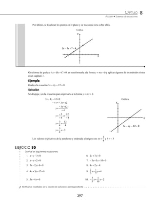 8 CAPÍTULO
MATEMÁTICAS SIMPLIFICADAS
396
Ejemplos
EJEMPLOS
(continuación)
− + = ( )−
2
3
2
3
2
3 5
− + = −
2
3
2
9
2
5
− =−
1
2
1
2
Por consiguiente (− 2, 1), es solución de la ecuación.
EJERCICIO 79
1. Veriﬁca si los pares ordenados 2 3 7 0 1 5
, , , ,
−
( ) ( ) ( )
y son solución de la ecuación: 3 5 21 0
x y
− − = .
2. Veriﬁca si los puntos
1
2
3
4
1
3
1
4
1
2
1
, , , ,
−
⎛
⎝
⎜
⎞
⎠
⎟
⎛
⎝
⎜
⎞
⎠
⎟ −
⎛
⎝
⎜
⎞
⎠
⎟
y son solución de la ecuación: 2 4 2 0
x y
+ + = .
3. Veriﬁca si los pares ordenados 3 4 3 12
1
2
2
, , , ,
−
( ) − −
( ) ⎛
⎝
⎜
⎞
⎠
⎟
y son solución de la ecuación:
2
3
1
2
4
x y
= + .
4. Veriﬁca si el punto
1
5
2
3
,
⎛
⎝
⎜
⎞
⎠
⎟ es solución de la ecuación: 2
7
3
1
3
8
x y x y
−
( )− = −
( )− .
5. Veriﬁca si el punto −
⎛
⎝
⎜
⎞
⎠
⎟
1
2
3
10
, es solución de la ecuación:
1
5
2
1
10
7
10
1
1
2
2
5
x y y x x
+
( )+ = +
( )− − .
⁄Veriﬁca tus resultados en la sección de soluciones correspondiente
Gráﬁca
La gráﬁca de una ecuación lineal Ax + By + C = 0, es una recta que forman los puntos de su conjunto solución:
x y Ax By C
, .
( ) + + =
{ }
0
1 ¿Cuál es la gráﬁca de la ecuación 2x − 3y + 7 = 0?
Solución
Para obtener la gráﬁca, basta con conocer dos puntos de la recta, para lo cual se sustituyen dos valores arbitrarios para
x o y en la ecuación, y con esto se obtienen los dos puntos que se requieren.
Sea x = − 2, se sustituye y se despeja y: Sea x = 1, se sustituye y se despeja y:
2 3 7 0
x y
− + = 2 3 7 0
x y
− + =
2 2 3 7 0
−
( )− + =
y 2 1 3 7 0
( )− + =
y
− − + =
4 3 7 0
y 2 3 7 0
− + =
y
3 3 0
− =
y 9 3 0
− =
y
− =−
3 3
y − =−
3 9
y
y=
−
−
3
3
y=
−
−
9
3
y=1 y= 3
Por tanto, el punto es (−2,1) Por consiguiente, el punto es (1,3)
www.FreeLibros.org
 