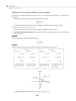 CAPÍTULO 8
ÁLGEBRA • Sistemas de ecuaciones
397
Por último, se localizan los puntos en el plano y se traza una recta sobre ellos.
Y
X
2x − 3y + 7 = 0
Gráﬁca
Otra forma de graﬁcar Ax + By + C = 0, es transformarla a la forma y = mx + b y aplicar algunos de los métodos vistos
en el capítulo 7.
Ejemplo
Graﬁca la ecuación 3x − 4y − 12 = 0.
Solución
Se despeja y en la ecuación para expresarla a la forma y = mx + b
3 4 12 0
x y
− − =
− =− +
4 3 12
y x
y
x
=
− +
−
3 12
4
y x
=
−
−
+
−
3
4
12
4
y x
= −
3
4
12
4
y x
= −
3
4
3
Los valores respectivos de la pendiente y ordenada al origen son: m =
3
4
y b = − 3
EJERCICIO 80
Graﬁca las siguientes ecuaciones:
1. x y
+ − =
3 0 6. 2 7 0
x y
+ =
2. x y
− + =
2 0 7. − + − =
3 5 10 0
x y
3. 3 2 6 0
x y
− + = 8. 8 2 4
x y
= −
4. 4 3 12 0
x y
+ − = 9.
2
3
1
2
4
x y
− =
5. 3 4 0
x y
− = 10. − = −
3
5
1
10
2
x y
⁄Veriﬁca tus resultados en la sección de soluciones correspondiente
Y
X
3x − 4y − 12 = 0
Gráﬁca
www.FreeLibros.org
 