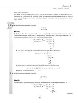 8 CAPÍTULO
MATEMÁTICAS SIMPLIFICADAS
400
Solución
Se graﬁcan las rectas.
2x − y = 4 4x − 2y = − 12
Sea x = 0
2 4
x y
− =
2 0 4
( )− =
y
y=− 4
El punto es: 0 4
,−
( )
Sea y = 0
2 4
x y
− =
2 0 4
x−( )=
x= =
4
2
2
x= 2
El punto es: 2 0
,
( )
Sea x = 0
4 2 12
x y
− =−
4 0 2 12
( )− = −
y
y=
−
−
12
2
y=6
El punto es: 0 6
,
( )
Sea y = 0
4 2 12
x y
− =−
4 2 0 12
x− ( )=−
x=
−12
4
x=− 3
El punto es: −
( )
3 0
,
Se localizan los puntos de intersección y se graﬁcan las rectas.
Gráﬁca
2x − y = 4
4x − 2y = −12
Al graﬁcar las rectas se observa que son paralelas, es decir, no hay un punto común, por consiguiente no hay
solución, entonces se dice que el conjunto solución es vacío.
EJERCICIO 81
Graﬁca y determina el conjunto solución de los siguientes sistemas:
1.
x y
x y
+ =
− =
{ 2
6
3.
x y
x y
− =
− =−
{ 5 10
3 15 15
5.
3 2 2
4 1
x y
x y
− =−
+ =
{ 7.
2 5
6 3 9
x y
x y
+ =
+ =−
{
2.
2 3 6
6 9 18
x y
x y
− =
− =
{ 4.
x y
x y
+ =
− =−
{ 2 3
5 3 11
6.
10 6 4
5 3 2
x y
x y
+ =
+ =
{ 8.
2 3 5
5 4 2
x y
x y
+ =
+ =
{
⁄Veriﬁca tus resultados en la sección de soluciones correspondiente
Métodos de solución
Hasta ahora se ha visto cómo resolver de forma gráﬁca un sistema de ecuaciones con dos variables, sin embargo, este
método en algunas ocasiones puede ser poco preciso, por lo que existen procedimientos algebraicos y que además de
ser prácticos resultan exactos.
www.FreeLibros.org
 