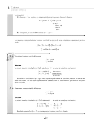 CAPÍTULO 8
ÁLGEBRA • Sistemas de ecuaciones
401
Ejemplos
EJEMPLOS
Reducción (suma y resta)
Este método consiste en multiplicar las ecuaciones dadas por algún número, de tal forma que al sumar las ecuaciones
equivalentes que resultan, una de las variables se elimina para obtener una ecuación con una incógnita, y al resolverla
se determina su valor, para posteriormente sustituirla en alguna de las ecuaciones originales y así obtener el valor de
la otra incógnita.
1 Resuelve el siguiente sistema de ecuaciones:
2 5 19
3 4 6
x y
x y
+ =
− =−
{
Solución
Se elige la variable a eliminar, en este ejemplo se toma x; para eliminarla se necesita que los coeﬁcientes de x de cada
ecuación sean iguales y de distinto signo. La primera ecuación se multiplica por − 3 y la segunda se multiplica por 2,
posteriormente se suman las ecuaciones y se resuelve la ecuación resultante.
2 5 19 3
3 4 6 2
x y
x y
+ =
( ) −
( )
− =−
( )( )
→
− − =−
− =−
6 15 57
6 8 12
x y
x y
− =−
23 69
y
y
y
=
−
−
=
69
23
3
El valor de y = 3 se sustituye en cualquiera de las ecuaciones, para obtener el valor de x.
2 5 19
x y
+ = → 2 5 3 19
x+ ( )=
2 15 19
2 19 15
2 4
4
2
2
x
x
x
x
x
+ =
= −
=
=
=
Se puede comprobar el resultado al sustituir los valores obtenidos en la otra ecuación:
3 4 6
x y
− =− → 3 2 4 3 6
( )− ( )=− → 6 12 6
− =− → − =−
6 6
Por tanto, la solución del sistema es: x = 2, y = 3
2 Resuelve el siguiente sistema de ecuaciones:
5 3 7
3 5 11
x y
x y
− =−
+ =−
{
Solución
En este ejemplo se elimina la variable y, entonces se multiplica la primera ecuación por 5 y la segunda por 3
5 3 7 5
3 5 11 3
x y
x y
− =−
( )( )
+ =−
( )( )
→
25 15 35
9 15 33
x y
x y
− =−
+ =−
34 68
x =−
x=
−
=−
68
34
2
(continúa)
www.FreeLibros.org
 