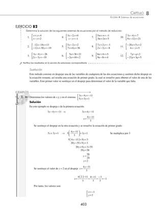 8 CAPÍTULO
MATEMÁTICAS SIMPLIFICADAS
402
Ejemplos
EJEMPLOS
(continuación)
El valor de x = − 2, se sustituye, en cualquiera de las ecuaciones, para obtener el valor de y.
3 5 11
x y
+ =− → 3 2 5 11
−
( )+ =−
y
− + =−
=− +
=−
=−
6 5 11
5 11 6
5 5
1
y
y
y
y
Por consiguiente, la solución del sistema es: x = − 2, y = − 1
Los siguientes conjuntos indican el conjunto solución de un sistema de rectas coincidentes y paralelas, respectiva-
mente.
x y x y x y x y R
, , ,
( ) + =
{ }= ( ) ∈
{ }
0 0 0
x y x y a a
, ,
( ) + = ≠
{ }=
0 0 0 φ
1 Determina el conjunto solución del sistema:
6 2 10
3 5
x y
x y
− =
− =
{
Solución
La primera ecuación se multiplica por 1 y la segunda por − 2 y se suman las ecuaciones equivalentes:
6 2 10 1
3 5 2
x y
x y
− =
( )( )
− =
( ) −
( )
→
6 2 10
6 2 10
x y
x y
− =
− + =−
0x + 0y = 0
Se obtiene la ecuación 0x + 0y = 0, por tanto, hay un conjunto inﬁnito de soluciones; entonces, se trata de dos
rectas coincidentes, y se dice que al conjunto solución lo forman todos los pares ordenados que satisfacen cualquiera
de las ecuaciones.
2 Encuentra el conjunto solución del sistema:
− + =
− + =
{ x y
x y
2 4
3 6 5
Solución
La primera ecuación se multiplica por − 3 y la segunda por 1 y se suman las ecuaciones equivalentes.
− + =
( ) −
( )
− + =
( )( )
x y
x y
2 4 3
3 6 5 1
→
3 6 12
3 6 5
x y
x y
− =−
− + =
0x + 0y = −7
Resulta la ecuación 0x + 0y = −7, por consiguiente, el conjunto solución es el vacío.
www.FreeLibros.org
 