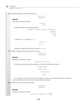 CAPÍTULO 8
ÁLGEBRA • Sistemas de ecuaciones
403
Ejemplos
EJEMPLOS
EJERCICIO 82
Determina la solución de los siguientes sistemas de ecuaciones por el método de reducción:
1.
x y
x y
+ =
− =
{ 4
2
4.
3 2 0
1
x y
x y
− =
− =−
{ 7.
5 1
3 2 5
m n
m n
+ =−
+ =
{ 10.
3 4 7
9 12 21
x y
x y
− =
− =
{
2.
12 18 13
12 30 19
x y
x y
− =
− + =−
{ 5.
5 2 2
7 6 38
x y
x y
− =
+ =
{ 8.
7 2 3
2 3 8
x y
x y
+ =−
− =−
{ 11.
− + =
− =
{ 20 5 2
4 5
x y
x y
3.
3 4 26
2 3 19
x y
x y
− =−
− =−
{ 6.
5 3 21
2 4 2
a b
a b
+ =
− + =
{ 9.
6 4 5
9 8 4
u v
u v
+ =
− =
{ 12.
7 2
21 3 5
p q
p q
− =
− + =
{
⁄Veriﬁca tus resultados en la sección de soluciones correspondiente
Sustitución
Este método consiste en despejar una de las variables de cualquiera de las dos ecuaciones y sustituir dicho despeje en
la ecuación restante, así resulta una ecuación de primer grado, la cual se resuelve para obtener el valor de una de las
variables. Este primer valor se sustituye en el despeje para determinar el valor de la variable que falta.
1 Determina los valores de x y y en el sistema:
3 4 11
5 3 1
x y
x y
− =−
+ =
{ .
Solución
En este ejemplo se despeja x de la primera ecuación.
3 4 11
x y
− =− → 3 4 11
x y
= −
x
y
=
−
4 11
3
Se sustituye el despeje en la otra ecuación y se resuelve la ecuación de primer grado.
5 3 1
x y
+ = → 5
4 11
3
3 1
y
y
−
⎛
⎝
⎜
⎞
⎠
⎟ + = Se multiplica por 3
5 4 11 9 3
20 55 9 3
y y
y y
−
( )+ =
− + =
20 9 3 55
29 58
y y
y
+ = +
=
y =
58
29
y=2
Se sustituye el valor de y = 2 en el despeje x
y
=
−
4 11
3
x=
( )−
=
−
=
−
=−
4 2 11
3
8 11
3
3
3
1
Por tanto, los valores son:
x
y
=−
=
{ 1
2
www.FreeLibros.org
 