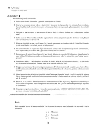 2 CAPÍTULO
MATEMÁTICAS SIMPLIFICADAS
18
Resuelve las siguientes operaciones:
1. Leticia tiene 15 años actualmente, ¿qué edad tendrá dentro de 22 años?
2. Uriel se ha preparado durante toda su vida, invirtió 2 años en el nivel preescolar, 6 en primaria, 3 en secundaria,
3 en el bachillerato, 5 más en la licenciatura y, ﬁnalmente, 3 años en un posgrado. ¿Durante cuántos años estudió
Uriel?
3. Luis ganó $1 500 en febrero, $3 500 en marzo, $2 800 en abril, $2 200 en el siguiente mes, ¿cuánto dinero ganó en
total?
4. Carlos nació en 1978, a la edad de 26 años se graduó en la carrera de ingeniería y 2 años después se casó. ¿En qué
años se verificaron estos 2 sucesos?
5. Efraín nació en 1960, se casó a los 28 años, a los 3 años de matrimonio nació su único hijo. Si Efraín falleció cuando
su hijo tenía 14 años, ¿en qué año ocurrió su fallecimiento?
6. Un automóvil realiza un viaje en tres etapas para ir de una ciudad a otra: en la primera etapa recorre 210 kilómetros,
en la segunda 180 y en la última 360; ¿qué distancia existe entre las ciudades?
7. En una carrera de automóviles, el automóvil que lleva la delantera ha recorrido 640 kilómetros; si para llegar a la
meta le faltan 360 kilómetros, ¿cuál es la distancia que deben recorrer todos los automóviles para finalizar la com-
petencia?
8. Una editorial publica 12 000 ejemplares de un libro de álgebra, 8 000 de uno de geometría analítica y 10 700 de uno
de cálculo diferencial e integral, ¿cuántos libros de las tres áreas publica en total?
9. Una persona ingiere en el desayuno un jugo de naranja con 20 calorías de contenido energético, unos huevos fritos
de 800 calorías, una rebanada de pan con 50 calorías y un cóctel de frutas de 150 calorías, ¿cuántas calorías consume
en total?
10. Cierto famoso jugador de futbol nació en 1966, a los 17 años ganó el mundial juvenil, a los 24 el mundial de primera
fuerza, 4 años más tarde perdió una final de campeonato mundial y 3 años después se retiró del futbol, ¿cuál fue el
año de su retiro?
11. En un día en la Antártica el termómetro marca una temperatura de 35°C bajo cero y el pronóstico meteorológico
indica que en las siguientes horas la temperatura descenderá 18°C más, ¿cuál es la nueva temperatura que registrará
el termómetro?
12. Una empresa reporta en los últimos 4 meses las siguientes pérdidas: $330 000, $225 000, $400 000 y $155 000,
¿a cuánto asciende el monto total de las pérdidas?
⁄Veriﬁca tus resultados en la sección de soluciones correspondiente
Resta
Es la operación inversa de la suma o adición. Los elementos de una resta son el minuendo (+), sustraendo (−) y la
diferencia.
a Minuendo
−b Sustraendo
c Diferencia
EJERCICIO 10
www.FreeLibros.org
 