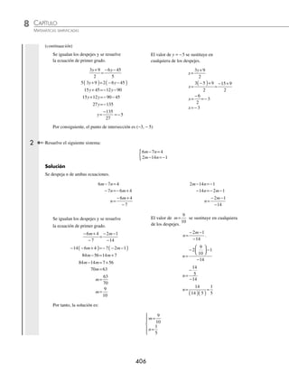 CAPÍTULO 8
ÁLGEBRA • Sistemas de ecuaciones
405
Ejemplos
EJEMPLOS
El despeje se sustituye en la segunda ecuación y se resuelve la ecuación de primer grado.
6
4 7
3
8 3
y
y
+
⎛
⎝
⎜
⎞
⎠
⎟ − =
2 4 7 8 3
y y
+
( )− =
8 14 8 3
y y
+ − =
8 8 3 14
y y
− = −
0 11
y=− La ecuación no tiene solución
Por tanto, el conjunto solución es vacío.
EJERCICIO 83
Determina la solución de los siguientes sistemas de ecuaciones por el método de sustitución:
1.
2 10
3 2
x y
x y
+ =−
− =
{ 7.
7 3 28
5 4 16
p q
q p
− =−
− =
{
2.
2 5 14
5 2 23
m n
m n
− =
+ =−
{ 8.
7 75
5 2 42
x y
x y
− =
− =
{
3.
6 5 11
7 8 15
r t
t r
− =−
− =
{ 9.
12 16 24
3 4 6
u v
u v
− =
− =
{
4.
9 2 3
7 12 17
x y
y x
− =−
− =
{ 10.
− − =
+ =
{ 5 15 2
3 7
x y
x y
5.
8 3 8
2 9 15
p q
p q
− =
+ =
{ 11.
2 9
8 4 36
x y
x y
+ =
+ =
{
6.
3 4 32
5 38
x y
x y
− =
+ =
{ 12.
4 3 2
20 15 1
p q
p q
− =−
− =−
{
⁄Veriﬁca tus resultados en la sección de soluciones correspondiente
Igualación
En este método se elige una variable, la cual se despeja de ambas ecuaciones, los despejes se igualan y se resuelve la
ecuación de primer grado que resulta. Por último, el valor que se obtiene se sustituye en cualquiera de los despejes
para hallar el otro valor.
1 Determina el punto de intersección de las rectas:
2 3 9
5 6 45
x y
x y
− =
+ =−
{
Solución
Se despeja x de ambas ecuaciones.
2 3 9
x y
− =
2 3 9
x y
= +
x
y
=
+
3 9
2
5 6 45
x y
+ =−
5 6 45
x y
=− −
x
y
=
− −
6 45
5
(continúa)
www.FreeLibros.org
 