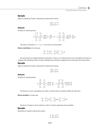 8 CAPÍTULO
MATEMÁTICAS SIMPLIFICADAS
410
2. Deducción del método de Cramer. Sea el sistema de ecuaciones:
a x b y c
a x b y c
1 1 1
2 2 2
+ =
+ =
{
Por el método de reducción se determina “x”
a x b y c b
a x b y c b
1 1 1 2
2 2 2 1
+ =
( )( )
+ =
( ) −
( )
→ a b x b b y b c
a b x b b y b c
1 2 1 2 2 1
2 1 1 2 1 2
+ =
− − =−
a b a b x b c b c
1 2 2 1 2 1 1 2
−
( ) = −
x
b c b c
a b a b
c b
c b
a b
a b
=
−
−
=
2 1 1 2
1 2 2 1
1 1
2 2
1 1
2 2
De forma analoga se determina “y”
a x b y c a
a x b y c a
1 1 1 2
2 2 2 1
+ =
( ) −
( )
+ =
( )( )
→ − − =−
+ =
a a x a b y a c
a a x a b y a c
1 2 2 1 2 1
1 2 1 2 1 2
a b a b y a c a c
1 2 2 1 1 2 2 1
−
( ) = −
y
a c a c
a b a b
a c
a c
a b
a b
=
−
−
=
1 2 2 1
1 2 2 1
1 1
2 2
1 1
2 2
Finalmente, la solución general del sistema es:
x
c b
c b
a b
a b
y
a c
a c
a b
a b
= =
1 1
2 2
1 1
2 2
1 1
2 2
1 1
2 2
; con
a b
a b
1 1
2 2
0
≠
El método de Cramer consiste en aplicar las deﬁniciones anteriores y según los resultados se puede concluir que
las rectas son:
⁄ Concurrentes: si los determinantes son diferentes de cero.
⁄ Coincidentes: si los determinantes son todos iguales a cero.
⁄ Paralelas: si únicamente el determinante denominador es igual a cero.
Rectas concurrentes. Si ocurre que:
a b
a b
c b
c b
y
a c
a c
1 1
2 2
1 1
2 2
1 1
2 2
0 0 0
≠ ≠ ≠
,
El sistema tiene una solución que es el punto P(x, y)
www.FreeLibros.org
 