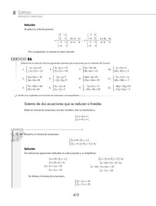 CAPÍTULO 8
ÁLGEBRA • Sistemas de ecuaciones
411
Ejemplo
Aplica el método de Cramer y determina la solución del sistema:
4 9
3 5 1
x y
x y
− =−
+ =−
{
Solución
Se aplica la solución general
x=
− −
−
−
=
− −
+
=
−
=−
9 1
1 5
4 1
3 5
45 1
20 3
46
23
2 ; y=
−
−
−
=
− +
+
= =
4 9
3 1
4 1
3 5
4 27
20 3
23
23
1
Por tanto, la solución es x = − 2, y = 1, las rectas son concurrentes
Rectas coincidentes. Si ocurre que:
a b
a b
c b
c b
a c
a c
1 1
2 2
1 1
2 2
1 1
2 2
0
= = =
El sistema tiene un conjunto inﬁnito de soluciones, es decir, es un sistema de dos rectas coincidentes. Por tanto, el
conjunto está formado por todos los pares ordenados que satisfacen cualquiera de las ecuaciones del sistema dado.
Ejemplo
Aplica el método de Cramer y determina la solución del sistema:
2 4
4 2 8
x y
x y
− =
− =
{
Solución
Se aplica la solución general
x=
−
−
−
−
=
− +
− +
=
4 1
8 2
2 1
4 2
8 8
4 4
0
0
; y=
−
−
=
−
− +
=
2 4
4 8
2 1
4 2
16 16
4 4
0
0
El sistema son rectas coincidentes, por tanto, el sistema tiene un conjunto inﬁnito de soluciones.
Rectas paralelas. Si ocurre que:
a b
a b
c b
c b
y
a c
a c
1 1
2 2
1 1
2 2
1 1
2 2
0 0 0
= ≠ ≠
,
Entonces el sistema no tiene solución, es decir, el sistema representa rectas paralelas.
Ejemplo
Determina el conjunto solución del sistema:
2 5
6 3 2
x y
x y
− =
− + =
{
www.FreeLibros.org
 