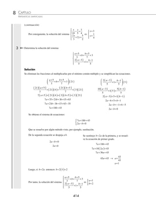 CAPÍTULO 8
ÁLGEBRA • Sistemas de ecuaciones
413
Que se resuelve por algún método visto, por ejemplo, reducción.
5 3 19 2
2 7 25 5
10 6 38
10
x y
x y
x y
x
− =−
( ) −
( )
− =−
( )( )
− + =
− 3
35 125
29 87
87
29
3
y
y
y
y
=−
− =−
=
−
−
=
5 3 19
5 3 3 19
5 9 19
5 19 9
5 10
x y
x
x
x
x
x
− =−
− ( )=−
− =−
=− +
=−
=
=
−
=−
10
5
2
x
Entonces, la solución del sistema
2 19 3
2 5 5 5 8
x y x
x y y y
+ = −
( )
−
( )= −
( )−
⎧
⎨
⎩
⎪
es
x
y
=−
=
{ 2
3
2 Determina la solución del sistema de ecuaciones:
x y
x
y
10 5
1
4
2
3
2
5
2
− =
+ =
⎧
⎨
⎪
⎩
⎪
Solución
Para eliminar las fracciones se multiplica por el mínimo común múltiplo de los denominadores de cada ecuación.
x y
10 5
1
4
20
− =
⎛
⎝
⎜
⎞
⎠
⎟ ( )
20
10
20
5
20
4
x y
− =
2 4 5
x y
− =
2
3
2
5
2
6
x
y
+ =
⎛
⎝
⎜
⎞
⎠
⎟ ( )
12
3
12
30
2
x
y
+ =
4 12 15
x y
+ =
Se obtiene el sistema de ecuaciones:
2 4 5
4 12 15
x y
x y
− =
+ =
{
y se elige algún método de solución, en este caso el de igualación.
2 4 5
2 5 4
5 4
2
x y
x y
x
y
− =
= +
=
+
4 12 15
4 15 12
15 12
4
x y
x y
x
y
+ =
= −
=
−
Se igualan los despejes y se resuelve
la ecuación de primer grado:
5 4
2
15 12
4
4 5 4 2 15 12
20 16 30
+
=
−
( ) +
( )=( ) −
( )
+ =
y y
y y
y −
−
+ = −
=
= =
24
16 24 30 20
40 10
10
40
1
4
y
y y
y
y
Se sustituye y=
1
4
en cualquier despeje:
x
y
x
x
x
=
+
=
+
⎛
⎝
⎜
⎞
⎠
⎟
=
+
=
=
5 4
2
5 4
1
4
2
5 1
2
6
2
3
(continúa)
www.FreeLibros.org
 