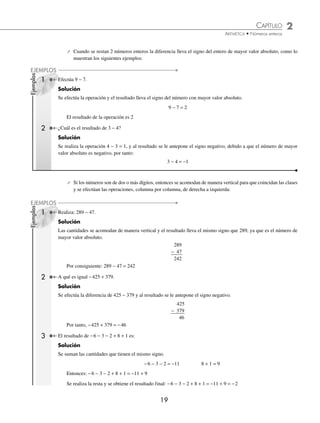 CAPÍTULO 2
ARITMÉTICA • Números enteros
19
Ejemplos
EJEMPLOS
Ejemplos
EJEMPLOS
⁄ Cuando se restan 2 números enteros la diferencia lleva el signo del entero de mayor valor absoluto, como lo
muestran los siguientes ejemplos:
1 Efectúa 9 − 7.
Solución
Se efectúa la operación y el resultado lleva el signo del número con mayor valor absoluto.
9 − 7 = 2
El resultado de la operación es 2
2 ¿Cuál es el resultado de 3 − 4?
Solución
Se realiza la operación 4 − 3 = 1, y al resultado se le antepone el signo negativo, debido a que el número de mayor
valor absoluto es negativo, por tanto:
3 − 4 = −1
⁄ Si los números son de dos o más dígitos, entonces se acomodan de manera vertical para que coincidan las clases
y se efectúan las operaciones, columna por columna, de derecha a izquierda:
1 Realiza: 289 − 47.
Solución
Las cantidades se acomodan de manera vertical y el resultado lleva el mismo signo que 289, ya que es el número de
mayor valor absoluto.
289
− 47
242
Por consiguiente: 289 − 47 = 242
2 A qué es igual −425 + 379.
Solución
Se efectúa la diferencia de 425 − 379 y al resultado se le antepone el signo negativo.
425
− 379
46
Por tanto, −425 + 379 = −46
3 El resultado de −6 − 3 − 2 + 8 + 1 es:
Solución
Se suman las cantidades que tienen el mismo signo.
−6 − 3 − 2 = −11 8 + 1 = 9
Entonces: −6 − 3 − 2 + 8 + 1 = −11 + 9
Se realiza la resta y se obtiene el resultado final: −6 − 3 − 2 + 8 + 1 = −11 + 9 = −2
www.FreeLibros.org
 