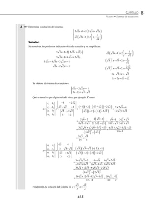 8 CAPÍTULO
MATEMÁTICAS SIMPLIFICADAS
414
(continuación)
Por consiguiente, la solución del sistema
x y
x
y
10 5
1
4
2
3
2
5
2
− =
+ =
⎧
⎨
⎪
⎩
⎪
es
x
y
=
=
⎧
⎨
⎪
⎩
⎪
3
1
4
3 Determina la solución del sistema:
a
b
b
a b
+
+ =
+
+
−
( )+ =
−
⎧
⎨
⎪
⎪
⎩
⎪
⎪
5
3
5
7
3
2 3
5
1
1
5
Solución
Se eliminan las fracciones al multiplicarlas por el mínimo común múltiplo y se simpliﬁcan las ecuaciones.
a
b
b
+
+ =
+
+
⎛
⎝
⎜
⎞
⎠
⎟ ( )
5
3
5
7
3 21
21 5
3
21
21 5
7
3 21
( ) +
( )+( )( )=
( ) +
( )+( )( )
a
b
b
7 5 21 3 5 3 21
a b b
+
( )+( )( )=( ) +
( )+ ( )( )
7 35 21 3 15 63
a b b
+ + = + +
7 21 3 15 63 35
a b b
+ − = + −
7 18 43
a b
+ =
2 3
5
1
1
5
5
a b
−
( )+ =
−
⎛
⎝
⎜
⎞
⎠
⎟ ( )
10 3
5
1 5
5 1
5
a b
−
( )+ ( )=
−
( )
2 3 5 1 1
a b
−
( )+ = −
( )
2 6 5 1
a b
− + = −
2 1 6 5
a b
− =− + −
2 0
a b
− =
Se obtiene el sistema de ecuaciones:
7 18 43
2 0
a b
a b
+ =
− =
{
Que se resuelve por algún método visto, por ejemplo, sustitución.
De la segunda ecuación se despeja a b.
2 0
a b
− =
2a b
=
Se sustituye b a
=2 de la primera, y se resuel-
ve la ecuación de primer grado.
7 18 43
a b
+ =
7 18 2 43
a a
+ ( )=
7 36 43
a a
+ =
43 43
a= → a=
43
43
a=1
Luego, si b a
=2 entonces b= ( )=
2 1 2
Por tanto, la solución del sistema
a
b
b
a b
+
+ =
+
+
−
( )+ =
−
⎧
⎨
⎪
⎪
⎩
⎪
⎪
5
3
5
7
3
2 3
5
1
1
5
es
a
b
=
=
{ 1
2
www.FreeLibros.org
 