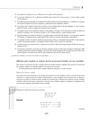 8 CAPÍTULO
MATEMÁTICAS SIMPLIFICADAS
420
entonces, el sistema es:
x y
x y
29
92 30 1 924
+ =
+ =
{
el cual se resolverá por el método de sustitución:
despeje de x sustitución de x = 29 − y en 92x + 30y = 1 924
x + y = 29 92( 29 − y ) + 30y = 1 924
x = 29 − y 2 668 − 92y + 30y = 1 924
− 62y = 1 924 − 2 668
y =
−
−
=
744
62
12
Al sustituir y = 12 en la primera ecuación,
x + y = 29
x + 12 = 29
x = 29 − 12
x = 17
Por consiguiente, se mandaron 17 kilos a Monterrey y 12 a Pachuca.
EJERCICIO 88
Resuelve los siguientes problemas:
1. Encuentra dos números positivos cuya suma sea 225 y su diferencia sea 135
2. Si dos ángulos son suplementarios, su suma es de 180°, si la diferencia entre dos ángulos suplementarios es 100°,
¿cuál es el valor de cada ángulo?
3. La diferencia de dos números es 30 y
1
5
de su suma es 26. Determina los números.
4. Encuentra dos números, cuya diferencia de sus recíprocos sea 2 y la suma de sus recíprocos sea 14.
5. En un parque de diversiones 6 entradas de adulto y 8 de niño cuestan $880 y 4 entradas de adulto y 5 de niño, $570,
¿cuál es el precio de entrada por un adulto y por un niño?
6. Una colección de monedas antiguas de $5 y $10, suman la cantidad de $85. Si hay 12 monedas en total, ¿cuántas
monedas de $10 hay?
7. El perímetro de un triángulo isósceles es de 48 cm, cada lado igual excede en 9 cm al largo de la base. Determina las
dimensiones del triángulo.
8. Una agenda electrónica y un traductor cuestan $1 300. Si la agenda electrónica tiene un costo de $200 más que el
traductor, ¿cuánto cuesta cada artículo?
9. El hermano de Antonio es 3 veces más grande que él, hace 3 años su hermano era 6 veces más grande que Antonio,
¿cuáles son sus edades actualmente?
10. Los
2
3
de la suma de 2 números es 92 y los
3
8
de su diferencia es 3. Encuentra los números.
11. Carlos y Gabriel fueron al supermercado a comprar lo necesario para una reunión con amigos del colegio, llevaban
un total de $500 para gastar. Carlos gastó dos terceras partes de su dinero, mientras que Gabriel tres quintas partes,
regresaron a casa con un total de $180, ¿cuánto llevaba cada uno al ir al supermercado?
12. Dividir el número 550 en 2 partes, tales que si de los
3
5
de la primera se resta
1
4
de la segunda, se obtiene 160,
¿cuáles son las partes?
www.FreeLibros.org
 