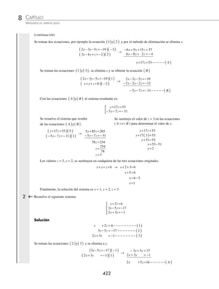 CAPÍTULO 8
ÁLGEBRA • Sistemas de ecuaciones
421
Ejemplos
EJEMPLOS
13. El cociente de 2 números es 5 y su diferencia es 56, ¿cuáles son los números?
14. La suma de 2 números es 52, su diferencia, dividida entre el menor da 5 como cociente y 3 como residuo, ¿cuáles
son los números?
15. Si al dinero que tiene Alejandra se le añaden $30, tendrá el triple de lo que tiene Beatriz, y si a Beatriz se le agregan
$10, tendrá la mitad de lo que tiene Alejandra, ¿cuánto dinero tiene Alejandra y Beatriz?
16. Una lancha viajó corriente arriba 36 km en 4 horas. Si la corriente hubiese sido del cuádruplo, el viaje lo hubiera
hecho en 6 horas, ¿cuál es la rapidez de la lancha y de la corriente?
17. Un granjero posee cierta cantidad de animales, entre gallinas y borregos, de tal forma que al sumar el número de
cabezas el resultado es 44 y la suma de las patas es 126. ¿Cuántas gallinas y cuántos borregos tiene?
18. El mismo granjero al comprar los borregos y las gallinas pagó un total de $6 450. Después y al mismo precio, adquirió
10 borregos y 14 gallinas, por los cuales pagó $3 420, ¿cuál es el costo de cada borrego y cada gallina?
19. Un vendedor de libros de ciencias vendió tres de geometría analítica y 5 de álgebra lineal en $870. Al día siguiente,
vendió 2 de geometría analítica y 3 de álgebra lineal en $540, ¿cuál es el precio de cada libro?
20. ¿Cuántos litros de una solución al 6% y cuántos de otra al 30% se deben mezclar para obtener 50 litros de una nueva
solución al 12%?
21. Un mexicano especialista en mezclas de café desea exportar el grano en bolsas que contengan un kilogramo. Debe
combinar granos de los estados de Chiapas y Veracruz. El costo por kilogramo de estos tipos de café es $30 y $24,
respectivamente. Si la bolsa cuesta $25.50, ¿qué cantidad de cada café lleva dicha mezcla?
⁄Veriﬁca tus resultados en la sección de soluciones correspondiente
Métodos para resolver un sistema de tres ecuaciones lineales con tres variables
Para resolver un sistema de este tipo, se pueden utilizar los mismos métodos empleados para resolver los sistemas de
dos variables, aunque se recomienda emplear el de reducción y de Cramer.
El sistema puede tener solución única, conjunto inﬁnito de soluciones o no tener solución.
Reducción (suma y resta)
Se procede de la misma forma que en los sistemas de ecuaciones con dos variables, es decir, se toman dos de las tres
ecuaciones y se elimina una de las variables. Posteriormente, se toma cualquiera de las ecuaciones que se eligieron y
en la que no se utilizó se elimina la misma variable, de tal manera que se obtienen dos ecuaciones con dos variables;
al hallar la solución del sistema se determina el valor de las dos variables, después se sustituyen en cualquiera de las
tres ecuaciones originales, para obtener la tercer variable.
1 Determina la solución del sistema de ecuaciones:
2 3 5 19
3 4 2
6
x y z
x y z
x y z
− − =−
− + =−
+ + =
⎧
⎨
⎪
⎩
⎪
Solución
2 3 5 19 1
3 4 2 2
x y z
x y z
x
− − =− − − − − − − − ( )
− + =− − − − − − − − ( )
+
+ + = − − − − − − −( )
y z 6 3
(continúa)
www.FreeLibros.org
 