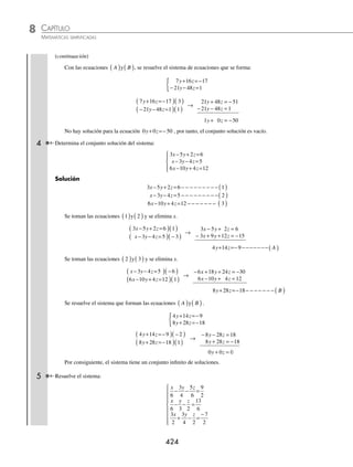 CAPÍTULO 8
ÁLGEBRA • Sistemas de ecuaciones
423
Se toman las ecuaciones 1
( ) ( )
y A y se resuelve el sistema:
x z
x z
+ =
+ =
{ 2 6
2 5 16
x z
x z
+ =
( ) −
( )
+ =
( )( )
2 6 2
2 5 16 1
→
− − =−
+ =
2 4 12
2 5 16
x z
x z
z= 4
El valor de z = 4 se sustituye en cualquiera de
las ecuaciones 1
( ) ( )
o A
x z
x
x
x
x
+ =
+ ( )=
+ =
= −
=−
2 6
2 4 6
8 6
6 8
2
Para hallar el valor de y, se sustituye z = 4, en la ecuación ( 2 )
3 5 17
3 5 4 17
3 20 17
3 17 20
3 3
y z
y
y
y
y
y
− =−
− ( )=−
− =−
=− +
=
=
=
=
3
3
1
y
Por tanto, la solución del sistema es:
x
y
z
=−
=
=
⎧
⎨
⎪
⎩
⎪
2
1
4
3 Determina el conjunto solución del siguiente sistema:
2 3 4 5
5 4 2 4
6 9 12 5
x y z
x y z
x y z
− − =
− − =
− − =
⎧
⎨
⎪
⎩
⎪
Solución
2 3 4 5 1
5 4 2 4 2
6
x y z
x y z
− − = − − − − − − − − ( )
− − = − − − − − − − −( )
x
x y z
− − = − − − − − − − −( )
9 12 5 3
Se toman las ecuaciones 1 2
( ) ( )
y y se elimina x.
2 3 4 5 5
5 4 2 4 2
x y z
x y z
− − =
( ) −
( )
− − =
( )( )
→
− + + = −
− − =
10 15 20 25
10 8 4 8
x y z
x y z
7 16 17
y z A
+ =− − − − − − − − −( )
Se toman las ecuaciones 2 3
( ) ( )
y y se elimina x.
5 4 2 4 6
6 9 12 5 5
x y z
x y z
− − =
( ) −
( )
− − =
( )( )
→
− + + = −
− − =
30 24 12 24
30 45 60 25
x y z
x y z
− − = − − − − − − − − − ( )
21 48 1
y z B
(continúa)
www.FreeLibros.org
 