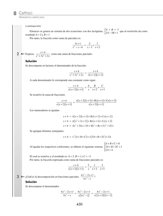 CAPÍTULO 8
ÁLGEBRA • Sistemas de ecuaciones
429
Ejemplos
EJEMPLOS
2. Miguel, Fabián y Juan Carlos cierto día fueron a comprar ropa. Miguel compró 3 camisas, 4 pantalones y 3 playeras;
Fabián, 5 camisas, 3 pantalones y 4 playeras y Juan Carlos, 2 camisas, 6 pantalones y una playera. Si pagaron $4 100,
$4 600 y $4 000, ¿cuál es el precio de cada prenda?
3. Eduardo, Hugo y Arturo fueron a comprar ropa. Eduardo se compró 3 playeras, 2 pantalones y 5 pares de calcetas y
pagó $1 710. Hugo adquirió 2 playeras, 3 pantalones y 4 pares de calcetas con $2 090 y Arturo, 4 playeras, 2 panta-
lones y 3 pares de calcetas por $1 730. ¿Cuál es el precio de cada artículo?
4. Un número está formado por 3 dígitos, el dígito de las centenas es la suma de los otros dos, la suma de las decenas
y centenas es igual a 7 veces las unidades. Determina el número, de tal manera que si se invierten los dígitos, la
diferencia sea 594.
⁄Veriﬁca tus resultados en la sección de soluciones correspondiente
Descomposición de una fracción algebraica en suma de fracciones parciales
Al realizar una suma de fracciones se obtiene la simpliﬁcación de la misma, por ejemplo:
2
3
1
2
x x
+
+
+
=
2 2 1 3
3 2
x x
x x
+
( )+ +
( )
+
( ) +
( )
=
2 4 3
3 2 6
2
x x
x x x
+ + +
+ + +
=
3 7
5 6
2
x
x x
+
+ +
Sin embargo, en ocasiones es necesario descomponer una fracción como la suma de sus fracciones parciales, esto
es, realizar el proceso inverso.
Caso I. Una fracción de la forma
P x
Q x
( )
( )
donde el grado de P(x) es menor que Q(x) y
Q(x) = (x + x1)(x +x2) ·…·(x + xn), y ninguno se repite, se puede descomponer en la suma de las fracciones par-
ciales como sigue:
P x
Q x
( )
( )
=
A
x x
B
x x
Z
x xn
+
+
+
+ +
+
1 2
...
1 Expresa
3 1
6
2
x
x x
+
− −
como una suma de fracciones parciales.
Solución
Se factoriza el denominador y a cada factor lineal le corresponde una constante como numerador:
3 1
6
2
x
x x
+
− −
=
3 1
3 2
x
x x
+
−
( ) +
( )
=
A
x
B
x
−
+
+
3 2
Se desarrolla la suma de fracciones
3 1
3 2
x
x x
+
−
( ) +
( )
=
A x B x
x x
+
( )+ −
( )
−
( ) +
( )
2 3
3 2
Para que se cumpla esta igualdad se igualan los numeradores, el resultado es el siguiente:
3x + 1 = A(x + 2) + B(x − 3)
3x + 1 = Ax + 2A + Bx − 3B
Al agrupar los términos que contienen x y los independientes, resulta:
3x + 1 = x(A + B) + 2A − 3B
(continúa)
www.FreeLibros.org
 